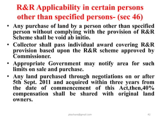 Infrastructural Amenities under R&R
(3 rd Schedule)
• 25 infrastructural amenities to be provided in the Resettlement area,
including:
• Schools and playgrounds;
• Health Centres;
• Roads and electric connections;
• Assured sources of safe drinking water for each family as per Govt.
norms;
• Panchayat Ghars as appropriate;
• Anganwadi’s providing child and mother supplemental nutritional
services as per Govt norms;
• Places of worship and burial and/or cremation ground depending on the
caste-communities at the site and their practices;
• Village level Post Offices, as appropriate, with facilities for opening
saving accounts;
• Fair price shops and seed-cum-fertilizer storage facilities if needed
pkachare@gmail.com 42
 