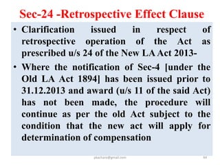 Sec-24 -Retrospective Effect Clause
• Where notification u/s 4 of the Old LA Act
has not been published by the said date, all
the earlier proceedings will lapse and the
acquisition can proceed under the
provisions of the New Act 2013.
• Where an award has been made before
1.1.2009, but the possession of land has not
been taken OR compensation has not been
paid, the acquisition proceedings would be
deemed to have lapsed.
pkachare@gmail.com 44
 
