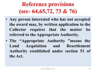 Reference provisions (sec- 64,65,72, 73 & 76
• Reference shall be made within a period of
thirty days of receipt of application.
• In making the reference, Collector’s statement
shall be forward in writing.
• Collector may be directed to pay interest on
excess compensation or re-determination of
amount of compensation by the Authority.
• Disputes as the apportionment of the
compensation may be referred by the
Collector to the Authority.
pkachare@gmail.com 46
 