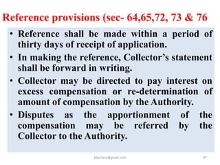 Transparency Provisions
• Social Impact Assessment
– Gram Sabha to be consulted (Sec-4)
– Summary of SIA notified along with Draft Notification
(Sec-6)
– SIA document made available for public scrutiny
• R&R Scheme (Sec-16)
– Summary notified along with Draft declaration
Made available for public scrutiny.
• Individual Awards declaration (Sec-30(2))
• Public Disclosure
– All documents mandatorily to be made available in
the public domain and on the website
pkachare@gmail.com 47
 