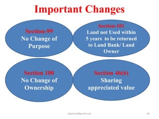 Important Features
1 Safeguardi
ng Food
Security
• Multi crop area to be avoided
• As last demonstrable resort, if needed
as per limit fixed for all projects in a
district by AG except Road, Railway etc.
• equivalent area of cultural
wasteland shall be developed
• or an amount equivalent to value of
land acquired to be deposited with
AG for food security
2 Special
Provisions
for SC/ST
SC/ST PAP in addition to R&R package
• Land to each family in irrigation project
• One time financial assistance of
Rs.50,000
• Families settled out of district to get
25% of RR package extra
• 1/3 rd comp advance, DP to be prepared
• Reservation to be continued….
pkachare@gmail.com
 