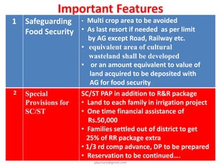 Important Features
3 Special
provision
for
Farmers
• Acquisition only if necessary.
• Enhanced compensation (as per schedule 1)
• Strict restrictions on multi crop acquisition.
Consent …
a) 70 % consent for acquisition of public private
partnership projects .
b) 80 % consent for acquisition of private
companies.
c) Return of unutilized land (Sec. 101)
d) Share in sale of acquired land increased value
if sold to another without development. (Sec-
102)
e) Income Tax Exemption / Stamp Duty
Exemption (Sec-96)
pkachare@gmail.com
 
