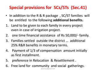 Benefits for agricultural laborers,
Tenants & Share-croppers
&
Share-croppers
4 • Tenants who may not own any land but are
engaged in any form of tenancy or holding a
usufruct right are covered under this Act.
• Share-croppers, Artisans who have been working in
the affected area for 3 years prior to the
acquisition and whose primary source of livelihood
stands affected by the acquisition of land.
• They will receive not just the R & R benefits but
also a share in the compensation to be provided.
pkachare@gmail.com
 