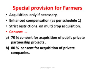 Definition of “Affected families”
Land Owners
1. Family or Company whose land /other
immovable properties has been acquired.
2. Those who are assigned land by the Govt.
under various schemes
3. Right holders under the Forest Rights Act.2006
Livelihood Losers
1. Over the last three years , a family whose
livelihood is primarily dependent on the land
being acquired, including agriculture laborers,
tenants or sharecroppers.
pkachare@gmail.com
 