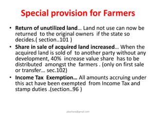 Retrospective operation: (section 24)
• Where no award under section 11 of the 1894 Act has been
made, the new law will apply with regard to
compensation.(sec.24/a )
• Where award has been made then proceedings shall
continue under L A Act as if Act not been repealed.
(sec.24/b)
• When an award has been made but the affected individuals
have not accepted compensation or have not yet given up
possession, and the proceedings have been pending for 5
years or more, provisions of the new law will apply. (sec 24/2
Provided when a majority of individuals in an affected area
have not received compensation then the new law will
apply.
pkachare@gmail.com
 
