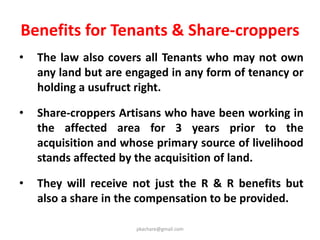 Transparency Provisions
• S.I.A.
- Gram Sabah to be consulted.
- Summary of SIA notified along with draft notification.
- SIA document made available for public scrutiny.
• R & R Scheme
- Summary notified along with draft declaration made
available for public scrutiny.
• Individual Awards passed
• Public Disclosure
- All documents mandatorily to be made available in
the public domain and on the website.
pkachare@gmail.com
 