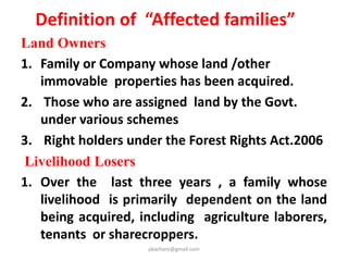 Timelines
1. Compensation will be given within a period of 3
months from the date of the award.
2. Monitory R & R entitlements will be provided within
a period of 6 months from the date of the award.
3. Infrastructure R & R entitlements will be provide
within a period of 18 months from the date of the
award.
4. No involuntary displacement will take place without
completion of R & R
5. In irrigation or hydel projects, R & R shall be
completed 6 months prior to submergence.
pkachare@gmail.com
 