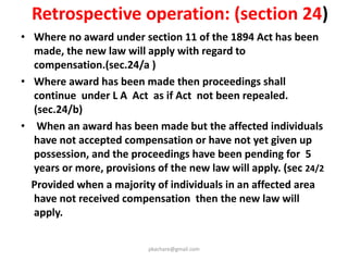 Safeguards against indiscriminate acquisition
• SIA made mandatory except for irrigation projects, where
EIA has obtained. (section 6/2 )To be concluded in 6
months
• Draft notification to include :
- Summary of SIA
- Particulars of Administrator for R & R who prepares R &
R Scheme.
• Draft Declaration to include :
- Summary of R & R package
• No Change of Purpose:
- No Change from the purposes specified in the land use
plan submitted at the time of land acquisition will be
allowed .
pkachare@gmail.com
 