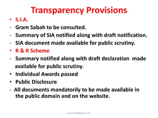 Safeguards against indiscriminate acquisition
• Change of ownership :
- No change of ownership without specific permission of
Appropriate Govt. is allowed.
• Land not Used :
- Land that is not used within 5 years in accordance with
the purposes for which it was acquired at the time of
acquisition, shall be transferred to the State Governments
Land Bank or to the original land owner.
• Sharing Appreciated Value :
- Upon every transfer of land without development, 40% of
the appreciated land value shall be mandatorily shared
with the original owner whose land has been acquired .
pkachare@gmail.com
 