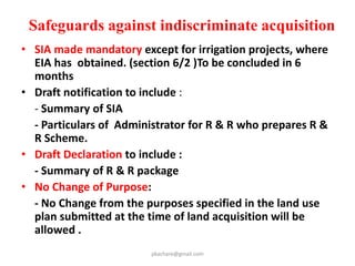 Important Provisions
• If land is acquired /purchase by private
company from private land owner
admeasuring more than 1000 ha then
provisions of R &R will be applicable.
(section 46 )
• R& R authority shall dispose of
reference u/s 64 within 6 months
pkachare@gmail.com
 
