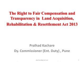 The Right to Fair Compensation and
Transparency in Land Acquisition,
Rehabilitation & Resettlement Act 2013
Pralhad Kachare
Dy. Commissioner (Ent. Duty) , Pune
1pkachare@gmail.com
 