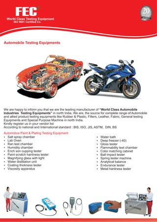 FECWorld Class Testing Equipment
ISO 9001 Certified Co.
R
Automobile Testing Equipments
We are happy to inform you that we are the leading manufacturer of “World Class Automobile
Industries Testing Equipments” in north India. We are, the source for complete range of Automobile
and allied product testing equipments like Rubber & Plastic, Filters, Leather, Fabric, General testing
Equipments and Special Purpose Machine in north India.
Kindly register us in your vendor list
According to national and International standard : BIS, ISO, JIS, ASTM, DIN, BS
Automotive Paint & Plating Testing Equipment
?Salt spray chamber
?Lab Oven
?Ran test chamber
?Humidity chamber
?Erich son cupping tester
?Paint scratch hardness tester
?Magnifying glass with light
?Water distillation unit
?Coating thickness tester
?Viscosity apparatus
?Water bath
?Deep freezer (-40)
?Gloss tester
?Flammability test chamber
?Color matching cabinet
?Ball impact tester
?Spring tester machine
?Analytical balance
?Endurance tester
?Metal hardness tester
 