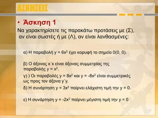 ΑΣΚΗΣΕΙΣ
• Άσκηση 1
α) H παραβολή y = 6x2 έχει κορυφή το σημείο 0(0, 0).
β) Ο άξονας x΄x είναι άξονας συμμετρίας της
παραβολής y = x2.
γ) ) Οι παραβολές y = 8x2 και y = -8x2 είναι συμμετρικές
ως προς τον άξονα y΄y.
δ) Η συνάρτηση y = 3x2 παίρνει ελάχιστη τιμή την y = 0.
ε) Η συνάρτηση y = -2x2 παίρνει μέγιστη τιμή την y = 0
Να χαρακτηρίσετε τις παρακάτω προτάσεις με (Σ),
αν είναι σωστές ή με (Λ), αν είναι λανθασμένες:
 