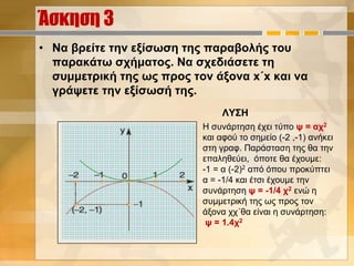 Άσκηση 3
• Να βρείτε την εξίσωση της παραβολής του
παρακάτω σχήματος. Να σχεδιάσετε τη
συμμετρική της ως προς τον άξονα x΄x και να
γράψετε την εξίσωσή της.
ΛΥΣΗ
Η συνάρτηση έχει τύπο ψ = αχ2
και αφού το σημείο (-2 ,-1) ανήκει
στη γραφ. Παράσταση της θα την
επαληθεύει, όποτε θα έχουμε:
-1 = α (-2)2 από όπου προκύπτει
α = -1/4 και έτσι έχουμε την
συνάρτηση ψ = -1/4 χ2 ενώ η
συμμετρική της ως προς τον
άξονα χχ΄θα είναι η συνάρτηση:
ψ = 1.4χ2
 