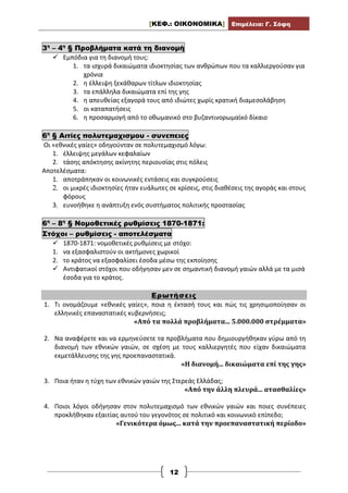 [ΚΕΦ.: ΟΙΚΟΝΟΜΙΚΑ] Επιμέλεια: Γ. Σόφη
12
3η
– 4η
§ Προβλήματα κατά τη διανομή
 Εμπόδια για τη διανομή τους:
1. τα ισχυρά δικαιώματα ιδιοκτησίας των ανθρώπων που τα καλλιεργούσαν για
χρόνια
2. η έλλειψη ξεκάθαρων τίτλων ιδιοκτησίας
3. τα επάλληλα δικαιώματα επί της γης
4. η απευθείας εξαγορά τους από ιδιώτες χωρίς κρατική διαμεσολάβηση
5. οι καταπατήσεις
6. η προσαρμογή από το οθωμανικό στο βυζαντινορωμαϊκό δίκαιο
6η
§ Αιτίες πολυτεμαχισμου - συνεπειες
Οι «εθνικές γαίες» οδηγούνταν σε πολυτεμαχισμό λόγω:
1. έλλειψης μεγάλων κεφαλαίων
2. τάσης απόκτησης ακίνητης περιουσίας στις πόλεις
Αποτελέσματα:
1. αποτράπηκαν οι κοινωνικές εντάσεις και συγκρούσεις
2. οι μικρές ιδιοκτησίες ήταν ευάλωτες σε κρίσεις, στις διαθέσεις της αγοράς και στους
φόρους
3. ευνοήθηκε η ανάπτυξη ενός συστήματος πολιτικής προστασίας
6η
– 8η
§ Νομοθετικές ρυθμίσεις 1870-1871:
Στόχοι – ρυθμίσεις - αποτελέσματα
 1870-1871: νομοθετικές ρυθμίσεις με στόχο:
1. να εξασφαλιστούν οι ακτήμονες χωρικοί
2. το κράτος να εξασφαλίσει έσοδα μέσω της εκποίησης
 Αντιφατικοί στόχοι που οδήγησαν μεν σε σημαντική διανομή γαιών αλλά με τα μισά
έσοδα για το κράτος.
Ερωτήσεις
1. Τι ονομάζουμε «εθνικές γαίες», ποια η έκτασή τους και πώς τις χρησιμοποίησαν οι
ελληνικές επαναστατικές κυβερνήσεις;
«Από τα πολλά προβλήματα... 5.000.000 στρέμματα»
2. Να αναφέρετε και να ερμηνεύσετε τα προβλήματα που δημιουργήθηκαν γύρω από τη
διανομή των εθνικών γαιών, σε σχέση με τους καλλιεργητές που είχαν δικαιώματα
εκμετάλλευσης της γης προεπαναστατικά.
«Η διανομή... δικαιώματα επί της γης»
3. Ποια ήταν η τύχη των εθνικών γαιών της Στερεάς Ελλάδας;
«Από την άλλη πλευρά... ατασθαλίες»
4. Ποιοι λόγοι οδήγησαν στον πολυτεμαχισμό των εθνικών γαιών και ποιες συνέπειες
προκλήθηκαν εξαιτίας αυτού του γεγονότος σε πολιτικό και κοινωνικό επίπεδο;
«Γενικότερα όμως... κατά την προεπαναστατική περίοδο»
 