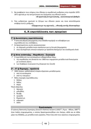 [ΚΕΦ.: ΟΙΚΟΝΟΜΙΚΑ] Επιμέλεια: Γ. Σόφη
13
5. Να αναφέρετε τους στόχους που έθεσαν οι νομοθετικές ρυθμίσεις στην περίοδο 1870-
1871 σχετικά με την αντιμετώπιση του ζητήματος των εθνικών γαιών.
«Η οριστική αντιμετώπιση... ικανοποιητικό βαθμό»
6. Πώς ρυθμίστηκε οριστικά το ζήτημα των εθνικών γαιών και ποια αποτελέσματα
επέφερε αυτή η ρύθμιση;
«Σύμφωνα με τις σχετικές ... εθνικής αυτής ιδιοκτησίας»
4. Η εκμετάλλευση των ορυχείων
1η
§ Δυνατότητες εκμετάλλευσης
 Η απουσία βαριάς βιομηχανίας στην Ελλάδα περιόριζε το ενδιαφέρον για
εκμετάλλευση του υπεδάφους.
 Οι δραστηριότητες αυτές αποσκοπούσαν:
1. σε εξαγωγές μεταλλευτικών προϊόντων για τις δυτικές βιομηχανίες
2. στην εξυπηρέτηση τοπικών αναγκών με προϊόντα λατομείων και οικοδομικά υλικά
2η
§ Αίτια ανάπτυξης – Νομοθεσία - Συγκυρία
 Η εκμετάλλευση των κοιτασμάτων ενθαρρύνθηκε λόγω:
1. της νομοθεσίας στη δεκαετία του 1860 που εκχωρούσε μεταλλευτικά δικαιώματα
με ευνοϊκούς όρους
2. των διαφόρων συγκυριών (π.χ διώρυγα του Σουέζ)
3η
– 5η
§ Περιοχές - προϊόντα
 1866 Λαύριο: γαλλοϊταλική εταιρία εξορύσσει μεταλλεύματα:
1. από τα κοιτάσματα
2. από τις «σκωρίες»
 Άλλες περιοχές εκμετάλλευσης:
1. Μήλος
2. Νάξος
3. Θήρα
Υλικά εξόρυξης:
1. άργυρος
2. μόλυβδος
3. θειάφι
4. σμύριδα
5. θηραϊκή γη
6. μάρμαρο
7. αλάτι
Σχολιασμός
Ο Ιωάννης Βαπτιστής Σερπιέρης (Giovanni Battista Serpieri) (1832[1], Ρίμινι - Αθήνα, 1887[2])
ήταν Ιταλός επιχειρηματίας, ο οποίος δραστηριοποιήθηκε στο Λαύριο, αλλά και σε άλλα
μέρη της Ελλάδας, με μεταλλευτικές εργασίες. Ήταν ένας από τους πρώτους επιχειρηματίες
 
