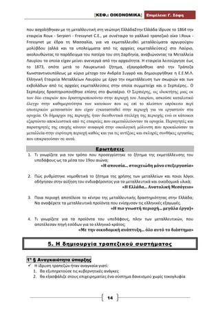 [ΚΕΦ.: ΟΙΚΟΝΟΜΙΚΑ] Επιμέλεια: Γ. Σόφη
14
που ασχολήθηκαν με τη μεταλλευτική στη νεώτερη ΕλλάδαΣτην Ελλάδα ίδρυσε το 1864 την
εταιρεία Roux - Serpieri - Fressynet C.E., με συνέταιρο το γαλλικό τραπεζικό οίκο I.Roux -
Fressynet με έδρα τη Μασσαλία, για να εκμεταλλευθεί μεταλλεύματα αργυρούχου
μολύβδου (αλλά και τα υπολείμματα από τις αρχαίες εκμεταλλεύσεις) στο Λαύριο,
ακολουθώντας το παράδειγμα του πατέρα του στη Σαρδηνία, αναβιώνοντας τα Μεταλλεία
Λαυρίου τα οποία είχαν μείνει ανενεργά από την αρχαιότητα. Η εταιρεία λειτούργησε έως
το 1873, οπότε μετά το Λαυρεωτικό ζήτημα, εξαγοράσθηκε από την Τράπεζα
Κωνσταντινουπόλεως με κύριο μέτοχο τον Ανδρέα Συγγρό και δημιουργήθηκε η Ε.Ε.Μ.Λ.
Ελληνική Εταιρεία Μεταλλείων Λαυρίου με έργο την εκμετάλλευση των σκωριών και των
εκβολάδων από τις αρχαίες εκμεταλλεύσεις στην οποία συμμετείχε και ο Σερπιέρης.. Ο
Σερπιέρης δραστηριοποιήθηκε επίσης στο φωταέριο. Ο Σερπιέρης, ως ιδιοκτήτης μιας εκ
των δύο εταιριών που δραστηριοποιούντο στην περιοχή του Λαυρίου, ασκούσε καταλυτικό
έλεγχο στην καθημερινότητα των κατοίκων που ως επί το πλείστον επρόκειτο περί
εσωτερικών μεταναστών που είχαν εγκατασταθεί στην περιοχή για να εργαστούν στα
ορυχεία. Οι δήμαρχοι της περιοχής ήταν διευθυντικά στελέχη της περιοχής ενώ οι κάτοικοι
εξαρτώντο αποκλειστικά από τις εταιρείες που εκμεταλλεύονταν τα ορυχεία. Περιηγητές και
παρατηρητές της εποχής κάνουν αναφορά στην οικολογική μόλυνση που προκαλούσαν τα
μεταλλεία στην ευρύτερη περιοχή καθώς και για τις αντίξοες και σκληρές συνθήκες εργασίας
που επικρατούσαν σε αυτά.
Ερωτήσεις
1. Τι γνωρίζετε για τον τρόπο που προσεγγίστηκε το ζήτημα της εκμετάλλευσης του
υπεδάφους ως τα μέσα του 19ου αιώνα;
«Η απουσία... στοιχειώδη μόνο επεξεργασία»
2. Πώς ρυθμίστηκε νομοθετικά το ζήτημα της χρήσης των μεταλλείων και ποιοι λόγοι
οδήγησαν στην αύξηση του ενδιαφέροντος για τα μεταλλευτικά και οικοδομικά υλικά;
«Η Ελλάδα... Ανατολική Μεσόγειο»
3. Ποια περιοχή αποτέλεσε το κέντρο της μεταλλευτικής δραστηριότητας στην Ελλάδα;
Να αναφέρετε τα μεταλλευτικά προϊόντα που ενίσχυσαν τις ελληνικές εξαγωγές.
«Η πιο γνωστή περιοχή... μεγάλα έργα)»
4. Τι γνωρίζετε για τα προϊόντα του υπεδάφους, πλην των μεταλλευτικών, που
αποτέλεσαν πηγή εσόδων για το ελληνικό κράτος;
«Με την οικοδομική ανάπτυξη... όλο αυτό το διάστημα»
5. Η δημιουργία τραπεζικού συστήματος
1η
§ Αναγκαιότητα ύπαρξης
 Η ίδρυση τραπεζών ήταν αναγκαία γιατί:
1. θα εξυπηρετούσε τις κυβερνητικές ανάγκες
2. θα εξασφάλιζε στους επιχειρηματίες ένα σύστημα δανεισμού χωρίς τοκογλυφία
 