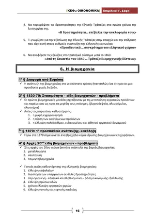 [ΚΕΦ.: ΟΙΚΟΝΟΜΙΚΑ] Επιμέλεια: Γ. Σόφη
16
4. Να περιγράψετε τις δραστηριότητες της Εθνικής Τράπεζας στα πρώτα χρόνια της
λειτουργίας της.
«Η δραστηριότητα... επέβαλλε την κυκλοφορία τους»
5. Τι γνωρίζετε για την εξάπλωση της Εθνικής Τράπεζας στην επαρχία και την επίδραση
που είχε αυτή στους ρυθμούς ανάπτυξης της ελληνικής κοινωνίας;
«Προοδευτικά ... συγκρότημα του ελληνικού χώρου»
6. Να αναφέρετε τις εξελίξεις στο τραπεζικό σύστημα μετά το 1860.
«Από τη δεκαετία του 1860 ... Τράπεζα Βιομηχανικής Πίστεως»
6. Η βιομηχανία
1η
§ Διαφορά από Ευρώπη
 Η ανάπτυξη της βιομηχανίας στο νεοσύστατο κράτος ήταν απλώς ένα αίτημα και μια
προσδοκία χωρίς διέξοδο.
2η
§ 1830-70: Στασιμότητα – είδη βιομηχανιών - προβλήματα
 Οι πρώτες βιομηχανικές μονάδες σχετίζονταν με τη μεταποίηση αγροτικών προϊόντων
και παρέμειναν ως προς τα μεγέθη τους στάσιμες. (βυρσοδεψεία, αλευρόμυλοι,
κλωστήρια)
 Αιτίες της παραπάνω καθυστέρησης:
1. η μικρή εγχώρια αγορά
2. η πίεση των εισαγόμενων προϊόντων
3. η έλλειψη πολυάριθμου, ειδικευμένου και φθηνού εργατικού δυναμικού
3η
§ 1870: 1η
προσπάθεια ανάπτυξης- κατάληξη
 Γύρω στα 1870 σημειώνεται ένα βραχύβιο κύμα ίδρυσης βιομηχανικών επιχειρήσεων.
4η
§ Αρχές 20ού:
είδη βιομηχανιών - προβλήματα
 Στις αρχές του 20ου αιώνα ξεκινά η ανάπτυξη της βαριάς βιομηχανίας:
1. μεταλλουργία
2. ναυπηγική
3. τσιμεντοβιομηχανία
 Γενικές αιτίες καθυστέρησης της ελληνικής βιομηχανίας:
1. έλλειψη κεφαλαίων
2. διασπορά των υπαρχόντων σε άλλες δραστηριότητες
3. περιορισμένη - εδαφικά και πληθυσμιακά – βάση οικονομικής εξάπλωσης
4. έλλειψη πρώτων υλών
5. χρόνια έλλειψη εργατικών χεριών
6. έλλειψη γενικής και τεχνικής παιδείας
 