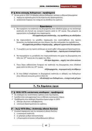 [ΚΕΦ.: ΟΙΚΟΝΟΜΙΚΑ] Επιμέλεια: Γ. Σόφη
17
5η
§ Αίτια αλλαγής δεδομένων - προβλήματα
 Αν και μετά το 1912-13 άλλαξαν κάποια δεδομένα, ωστόσο η ελληνική βιομηχανία:
1. παρέμεινε προσηλωμένη σε δευτερεύουσες δραστηριότητες
2. αναζητούσε διαρκώς την ενίσχυση και βοήθεια του κράτους
Ερωτήσεις
1. Να συγκρίνετε την ανάπτυξη της βιομηχανίας στον ελλαδικό χώρο με την αντίστοιχη
ανάπτυξη στη δυτική και κεντρική Ευρώπη κατά το 19ο αιώνα. Πώς μπορείτε να
ερμηνεύσετε τις διαφορές που παρατηρείτε;
«Η εμφάνιση και ανάπτυξη... τις προθέσεις σε αδιέξοδο»
2. Να παρουσιάσετε τις μονάδες παραγωγής που αναπτύχθηκαν στις πρώτες
δεκαετίες της Ανεξαρτησίας και τους λόγους που δεν επέτρεψαν την πρόοδό τους.
«Η εμφάνιση μονάδων παραγωγής... φθηνού εργατικού δυναμικού»
3. Τι γνωρίζετε για την πρώτη απόπειρα να αναπτυχθεί η βιομηχανική δραστηριότητα;
«Χρειάστηκε ... ύφεση και στασιμότητα»
4. Να περιγράψετε τις μεταβολές που παρουσιάστηκαν στο χώρο της βιομηχανίας στα
τέλη του 19ου αιώνα και στις αρχές του 20ού.
«Οι όροι άρχισαν ... αρχές του νέου αιώνα»
5. Ποιοι λόγοι καθιστούσαν δυσχερή την ανάπτυξη της βιομηχανίας στον ελλαδικό
χώρο κατά τα τέλη του 19ου αιώνα;
«Η βιομηχανία... περιοριστικές συνθήκες»
6. Σε ποιο βαθμό επηρέασαν τη βιομηχανική ανάπτυξη οι αλλαγές των δεδομένων
στην ελληνική κοινωνία μετά το 1912-13;
«Η αλλαγή των δεδομένων... ενισχυτικά μέτρα»
7. Τα δημόσια έργα
1η
§ 1830-1870: κατάσταση υποδομών - προβλήματα
 Οι υποδομές του νεοσύστατου κράτους είναι πρωτόγονες.
 Εμπόδιο στον εκσυγχρονισμό τους η έλλειψη οικονομικών πόρων.
 Προβλήματα στην ανάληψη δημοσίων έργων μέχρι το 1870:
1. έλλειψη ιδιωτικού ενδιαφέροντος
2. υποτονική δραστηριότητα του κράτους.
2η
– 3η § 1870-20ος : Ανάπτυξη οδικού δικτύου
 Ευνοϊκοί παράγοντες για την κατασκευή οδικού δικτύου:
1. η οικονομική ανάπτυξη
2. οι γρήγοροι ρυθμοί αστικοποίησης
3. η δημιουργία κεντρικών σιδηροδρομικών αξόνων
 