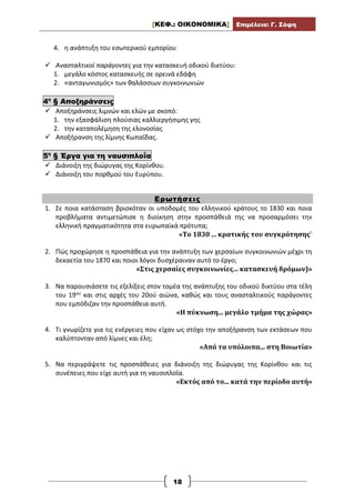 [ΚΕΦ.: ΟΙΚΟΝΟΜΙΚΑ] Επιμέλεια: Γ. Σόφη
18
4. η ανάπτυξη του εσωτερικού εμπορίου
 Ανασταλτικοί παράγοντες για την κατασκευή οδικού δικτύου:
1. μεγάλο κόστος κατασκευής σε ορεινά εδάφη
2. «ανταγωνισμός» των θαλάσσιων συγκοινωνιών
4η
§ Αποξηράνσεις
 Αποξηράνσεις λιμνών και ελών με σκοπό:
1. την εξασφάλιση πλούσιας καλλιεργήσιμης γης
2. την καταπολέμηση της ελονοσίας
 Αποξήρανση της λίμνης Κωπαΐδας.
5η
§ Έργα για τη ναυσιπλοΐα
 Διάνοιξη της διώρυγας της Κορίνθου.
 Διάνοιξη του πορθμού του Ευρύπου.
Ερωτήσεις
1. Σε ποια κατάσταση βρισκόταν οι υποδομές του ελληνικού κράτους το 1830 και ποια
προβλήματα αντιμετώπισε η διοίκηση στην προσπάθειά της να προσαρμόσει την
ελληνική πραγματικότητα στα ευρωπαϊκά πρότυπα;
«Το 1830 ... κρατικής του συγκρότησης¨
2. Πώς προχώρησε η προσπάθεια για την ανάπτυξη των χερσαίων συγκοινωνιών μέχρι τη
δεκαετία του 1870 και ποιοι λόγοι δυσχέραιναν αυτό το έργο;
«Στις χερσαίες συγκοινωνίες... κατασκευή δρόμων)»
3. Να παρουσιάσετε τις εξελίξεις στον τομέα της ανάπτυξης του οδικού δικτύου στα τέλη
του 19ου και στις αρχές του 20ού αιώνα, καθώς και τους ανασταλτικούς παράγοντες
που εμπόδιζαν την προσπάθεια αυτή.
«Η πύκνωση... μεγάλο τμήμα της χώρας»
4. Τι γνωρίζετε για τις ενέργειες που είχαν ως στόχο την αποξήρανση των εκτάσεων που
καλύπτονταν από λίμνες και έλη;
«Από τα υπόλοιπα... στη Βοιωτία»
5. Να περιγράψετε τις προσπάθειες για διάνοιξη της διώρυγας της Κορίνθου και τις
συνέπειες που είχε αυτή για τη ναυσιπλοΐα.
«Εκτός από το... κατά την περίοδο αυτή»
 
