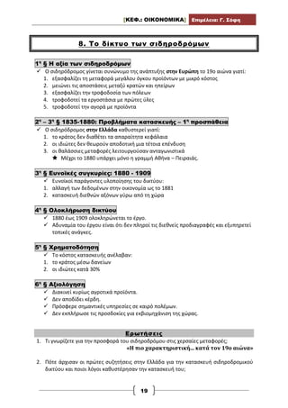 [ΚΕΦ.: ΟΙΚΟΝΟΜΙΚΑ] Επιμέλεια: Γ. Σόφη
19
8. Το δίκτυο των σιδηροδρόμων
1η
§ Η αξία των σιδηροδρόμων
 Ο σιδηρόδρομος γίνεται συνώνυμο της ανάπτυξης στην Ευρώπη το 19ο αιώνα γιατί:
1. εξασφαλίζει τη μεταφορά μεγάλου όγκου προϊόντων με μικρό κόστος
2. μειώνει τις αποστάσεις μεταξύ κρατών και ηπείρων
3. εξασφαλίζει την τροφοδοσία των πόλεων
4. τροφοδοτεί τα εργοστάσια με πρώτες ύλες
5. τροφοδοτεί την αγορά με προϊόντα
2η
– 3η
§ 1835-1880: Προβλήματα κατασκευής – 1η
προσπάθεια
 Ο σιδηρόδρομος στην Ελλάδα καθυστερεί γιατί:
1. το κράτος δεν διαθέτει τα απαραίτητα κεφάλαια
2. οι ιδιώτες δεν θεωρούν αποδοτική μια τέτοια επένδυση
3. οι θαλάσσιες μεταφορές λειτουργούσαν ανταγωνιστικά
 Μέχρι το 1880 υπάρχει μόνο η γραμμή Αθήνα – Πειραιάς.
3η
§ Ευνοϊκές συγκυρίες: 1880 - 1909
 Ευνοϊκοί παράγοντες υλοποίησης του δικτύου:
1. αλλαγή των δεδομένων στην οικονομία ως το 1881
2. κατασκευή διεθνών αξόνων γύρω από τη χώρα
4η
§ Ολοκλήρωση δικτύου
 1880 έως 1909 ολοκληρώνεται το έργο.
 Αδυναμία του έργου είναι ότι δεν πληροί τις διεθνείς προδιαγραφές και εξυπηρετεί
τοπικές ανάγκες.
5η
§ Χρηματοδότηση
 Το κόστος κατασκευής ανέλαβαν:
1. το κράτος μέσω δανείων
2. οι ιδιώτες κατά 30%
6η
§ Αξιολόγηση
 Διακινεί κυρίως αγροτικά προϊόντα.
 Δεν αποδίδει κέρδη.
 Πρόσφερε σημαντικές υπηρεσίες σε καιρό πολέμων.
 Δεν εκπλήρωσε τις προσδοκίες για εκβιομηχάνιση της χώρας.
Ερωτήσεις
1. Τι γνωρίζετε για την προσφορά του σιδηροδρόμου στις χερσαίες μεταφορές;
«Η πιο χαρακτηριστική... κατά τον 19ο αιώνα»
2. Πότε άρχισαν οι πρώτες συζητήσεις στην Ελλάδα για την κατασκευή σιδηροδρομικού
δικτύου και ποιοι λόγοι καθυστέρησαν την κατασκευή του;
 