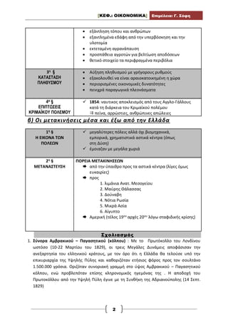 [ΚΕΦ.: ΟΙΚΟΝΟΜΙΚΑ] Επιμέλεια: Γ. Σόφη
2
 εξάντληση τόπου και ανθρώπων
 εξαντλημένα εδάφη από την υπερβόσκηση και την
υλοτομία
 εκτεταμένη αγρανάπαυση
 προσπάθεια αγροτών για βελτίωση αποδόσεων
 θετικό στοιχείο τα περιφραγμένα περιβόλια
3η §
ΚΑΤΑΣΤΑΣΗ
ΠΛΗΘΥΣΜΟΥ
 Αύξηση πληθυσμού με γρήγορους ρυθμούς
 εξακολουθεί να είναι αραιοκατοικημένη η χώρα
 περιορισμένες οικονομικές δυνατότητες
 πενιχρά παραγωγικά πλεονάσματα
4Η §
ΕΠΙΠΤΩΣΕΙΣ
ΚΡΙΜΑΪΚΟΥ ΠΟΛΕΜΟΥ
 1854: ναυτικος αποκλεισμός από τους Αγγλο-Γάλλους
κατά τη διάρκεια του Κριμαϊκού πολέμου
 πείνα, αρρώστιες, ανθρώπινες απώλειες
β) Οι μετακινήσεις μέσα και έξω από την Ελλάδα
1η §
Η ΕΙΚΟΝΑ ΤΩΝ
ΠΟΛΕΩΝ
 μεγαλύτερες πόλεις αλλά όχι βιομηχανικά,
εμπορικά, χρηματιστικά αστικά κέντρα (όπως
στη Δύση)
 έμοιαζαν με μεγάλα χωριά
2η §
ΜΕΤΑΝΑΣΤΕΥΣΗ
ΠΟΡΕΙΑ ΜΕΤΑΚΙΝΗΣΕΩΝ
 από την ύπαιθρο προς τα αστικά κέντρα (λίγες όμως
ευκαιρίες)
 προς
1. λιμάνια Ανατ. Μεσογείου
2. Μαύρης Θάλασσας
3. Δούναβη
4. Νότια Ρωσία
5. Μικρά Ασία
6. Αίγυπτο
 Αμερική (τέλος 19ου αρχές 20ου λόγω σταφιδικής κρίσης)
Σχολιασμός
1. Σύνορα Αμβρακικού – Παγασητικού (κόλπου) : Με το Πρωτόκολλο του Λονδίνου
ωστόσο (10-22 Μαρτίου του 1829), οι τρεις Μεγάλες Δυνάμεις αποφάσισαν την
ανεξαρτησία του ελληνικού κράτους, με τον όρο ότι η Ελλάδα θα τελούσε υπό την
επικυριαρχία της Υψηλής Πύλης και καθοριζόταν ετήσιος φόρος προς τον σουλτάνο
1.500.000 γρόσια. Οριζόταν συνοριακή γραμμή στο ύψος Αμβρακικού – Παγασητικού
κόλπου, ενώ προβλεπόταν επίσης κληρονομικός ηγεμόνας της . Η αποδοχή του
Πρωτοκόλλου από την Υψηλή Πύλη έγινε με τη Συνθήκη της Αδριανούπολης (14 Σεπτ.
1829)
 