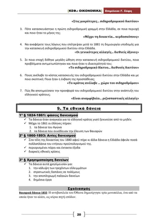 [ΚΕΦ.: ΟΙΚΟΝΟΜΙΚΑ] Επιμέλεια: Γ. Σόφη
20
«Στις μικρότερες... σιδηροδρομικού δικτύου»
3. Πότε κατασκευάστηκε η πρώτη σιδηροδρομική γραμμή στην Ελλάδα, σε ποια περιοχή
και ποιο ήταν το μήκος της;
«Μέχρι τη δεκαετία... κερδοσκόπους»
4. Να αναφέρετε τους λόγους που επέτρεψαν μετά το 1881 τη δημιουργία υποδομής για
την κατασκευή σιδηροδρομικού δικτύου στην Ελλάδα.
«Οι γενικότερες αλλαγές... διεθνείς άξονες»
5. Σε ποια εποχή δόθηκε μεγάλη ώθηση στην κατασκευή σιδηροδρομικού δικτύου, ποια
προβλήματα αντιμετωπίστηκαν και ποια ήταν η ιδιαιτερότητά του;
«Το σιδηροδρομικό δίκτυο... διεθνούς δικτύου»
6. Ποιος ανέλαβε το κόστος κατασκευής του σιδηροδρομικού δικτύου στην Ελλάδα και με
ποιο σκεπτικό; Ποια ήταν η έκβαση της προσπάθειας;
«Το κράτος ανέλαβε ... χώρο του σιδηροδρόμου»
7. Πώς θα αποτιμούσατε την προσφορά του σιδηροδρομικού δικτύου στην ανάπτυξη του
ελληνικού κράτους;
«Είναι αναμφίβολο... ριζοσπαστικές αλλαγές»
___________________________________________________________________________
9. Τα εθνικά δάνεια
1η
§ 1824-1861: φάσεις δανεισμού
 Tα δάνεια ήταν αναγκαία για το ελληνικό κράτος γιατί ξεκινούσε από το μηδέν.
 Μέχρι το 1861 οι έλληνες πήραν:
1. τα δάνεια του Αγώνα
2. τα δάνεια που συνόδευαν την έλευση των Βαυαρών
2η
§ 1860-1893: Αιτίες δανεισμού
 Στα τέλη της δεκαετίας του 1880 αφού πήρε κι άλλα δάνεια η Ελλάδα όφειλε ποσά
πολλαπλάσια του ετήσιου προϋπολογισμού της.
 περιορισμένοι πόροι και έκτακτα έξοδα
 διαρκείς εθνικές κρίσεις
3η
§ Χρησιμοποίηση δανείων
 Τα δάνεια αυτά χρησίμευσαν για:
1. την κάλυψη των τρεχόντων ελλειμμάτων
2. στρατιωτικές δαπάνες σε πολέμους
3. την αποπληρωμή παλαιών δανείων
4. δημόσια έργα
Σχολιασμός
Βαυαρικά δάνεια 1832: Η αντιβασιλεία του Όθωνα δημιούργησε τρία μονοπώλια, ένα από τα
οποία ήταν το αλάτι, ως κύρια πηγή εσόδων.
 