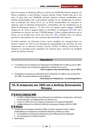[ΚΕΦ.: ΟΙΚΟΝΟΜΙΚΑ] Επιμέλεια: Γ. Σόφη
21
Κατά την περίοδο του Βασιλέως Όθωνος, το δάνειο των 60.000.000 γαλλικών φράγκων του
Όθωνα εγγυήθηκαν οι τρεις Μεγάλες Δυνάμεις (Αγγλία, Γαλλία, Ρωσία) κάθε μία το ένα
τρίτο. Η τρίτη δόση των 20.000.000 γαλλικών φράγκων ουδέποτε καταβλήθηκε στην
Ελλάδα. Κατακρατήθηκε από τη δανειοδότρια τράπεζα για την εξυπηρέτηση του δανείου.
Από τις υπόλοιπες δύο δόσεις, 40 εκ. γ.φ., το 56,8% κατακρατήθηκε στο εξωτερικό, το
υπόλοιπο -κατά τον Θεόδωρο Κολοκοτρώνη - σπαταλήθηκε από την αντιβασιλεία και σε
έξοδα του Βαυαρικού στρατού ]
. Το έτος 1835, στο δημόσιο ταμείο υπήρχαν 1.800.000
δραχμές και απʼ αυτά τα χρήματα έπρεπε να καλυφθούν τα ελλείμματα 1833-1835 και η
εξυπηρέτηση του δανείου, που ήταν 2.700.000 δραχμές. Τελικά η καθαρή πρόσοδος, από το
δάνειο, για την Ελλάδα ήταν 14,2%. Στο τέλος του 1859 η Ελλάδα έναντι του δανείου
χρωστούσε υπερτριπλάσια των όσων λογιστικά είχε επωφεληθεί από το δάνειο.
Η Ρωσία απαίτησε, για πολιτικούς λόγους, άμεση καταβολή των τοκοχρεολυσίων των
πρώτων 2 δόσεων του 1833 και την επιστροφή των προκαταβολών της 3ης δόσης. Με αυτά
συμφώνησαν και οι υπόλοιπες δυνάμεις (Αγγλία, Γαλλία). Ο Όθωνας αναγκάστηκε να
καταφύγει σε αντιλαϊκά μέτρα, σταμάτησε την εκτέλεση έργων, ανέστειλε την καταβολή
μισθών και απέλυσε πολλούς.
Ερωτήσεις
1. Τι γνωρίζετε για την πρακτική του δανεισμού στην Ελλάδα από το 1832 ως και το 1861
και τους λόγους που οι ελληνικές κυβερνήσεις στρέφονταν σε αυτή;
«Από τα χρόνια της επανάστασης... ως το 1861»
2. Περιγράψτε την πορεία του δανεισμού από τη δεκαετία του 1860 ως και τη δεκαετία
του 1880. Πώς αξιοποιήθηκαν αυτά τα δάνεια;
«Η αλλαγή των δεδομένων... να ολοκληρωθούν»
10. Η πτώχευση του 1893 και ο Διεθνής Οικονομικός
Έλεγχος
1η
§ Αιτίες επιβολής ΔΟΕ
 Το 1893 η Ελλάδα δηλώνει στους δανειστές της κατάσταση «πτώχευσης», αδυναμία
να εξυπηρετήσει τα τοκοχρεολύσια των δανείων της
 Η ήττα του 1897 από τους Τούρκους επιδεινώνει το οικονομικό αδιέξοδο.
 Ελλάδα οδηγείται σε καθεστώς διεθνούς οικονομικού ελέγχου (ΔΟΕ) το 1898.
2η
§ Χώρες
 Εκπρόσωποι έξι δυνάμεων (Αγγλία, Γαλλία, Αυστρία, Γερμανία, Ρωσία, Ιταλία)
αναλαμβάνουν τη διαχείριση των βασικών δημόσιων εσόδων με στόχο:
1. την καταβολή της πολεμικής αποζημίωσης στην Οθωμανική αυτοκρατορία
2. την εξυπηρέτηση των άλλων δανείων
 Μονοπώλια:
 