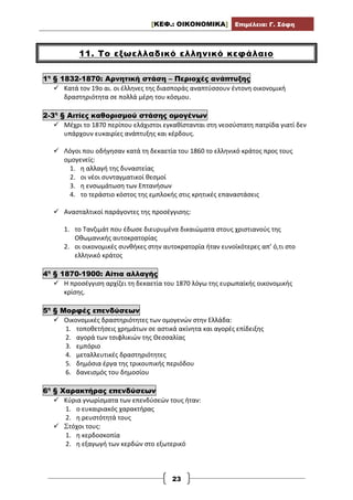 [ΚΕΦ.: ΟΙΚΟΝΟΜΙΚΑ] Επιμέλεια: Γ. Σόφη
23
11. Το εξωελλαδικό ελληνικό κεφάλαιο
1η
§ 1832-1870: Αρνητική στάση – Περιοχές ανάπτυξης
 Κατά τον 19ο αι. οι έλληνες της διασποράς αναπτύσσουν έντονη οικονομική
δραστηριότητα σε πολλά μέρη του κόσμου.
2-3η
§ Αιτίες καθορισμού στάσης ομογένων
 Μέχρι το 1870 περίπου ελάχιστοι εγκαθίστανται στη νεοσύστατη πατρίδα γιατί δεν
υπάρχουν ευκαιρίες ανάπτυξης και κέρδους.
 Λόγοι που οδήγησαν κατά τη δεκαετία του 1860 το ελληνικό κράτος προς τους
ομογενείς:
1. η αλλαγή της δυναστείας
2. οι νέοι συνταγματικοί θεσμοί
3. η ενσωμάτωση των Επτανήσων
4. το τεράστιο κόστος της εμπλοκής στις κρητικές επαναστάσεις
 Ανασταλτικοί παράγοντες της προσέγγισης:
1. το Τανζιμάτ που έδωσε διευρυμένα δικαιώματα στους χριστιανούς της
Οθωμανικής αυτοκρατορίας
2. οι οικονομικές συνθήκες στην αυτοκρατορία ήταν ευνοϊκότερες απ’ ό,τι στο
ελληνικό κράτος
4η
§ 1870-1900: Αίτια αλλαγής
 Η προσέγγιση αρχίζει τη δεκαετία του 1870 λόγω της ευρωπαϊκής οικονομικής
κρίσης.
5η
§ Μορφές επενδύσεων
 Οικονομικές δραστηριότητες των ομογενών στην Ελλάδα:
1. τοποθετήσεις χρημάτων σε αστικά ακίνητα και αγορές επίδειξης
2. αγορά των τσιφλικιών της Θεσσαλίας
3. εμπόριο
4. μεταλλευτικές δραστηριότητες
5. δημόσια έργα της τρικουπικής περιόδου
6. δανεισμός του δημοσίου
6η
§ Χαρακτήρας επενδύσεων
 Κύρια γνωρίσματα των επενδύσεών τους ήταν:
1. ο ευκαιριακός χαρακτήρας
2. η ρευστότητά τους
 Στόχοι τους:
1. η κερδοσκοπία
2. η εξαγωγή των κερδών στο εξωτερικό
 