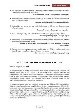 [ΚΕΦ.: ΟΙΚΟΝΟΜΙΚΑ] Επιμέλεια: Γ. Σόφη
25
3. Να εξηγήσετε τους λόγους που οι Έλληνες της διασποράς προτιμούσαν την Οθωμανική
Αυτοκρατορία για τις συναλλαγές τους.
«Όμως την ίδια εποχή... μπορούσε να προσφέρει»
4. Πώς συνδἐεται η οικονομική κρίση του 1873 με τη στροφή των Ελλήνων της διασποράς
προς το ελληνικό κράτος;
«Οι πρώτες δειλές ενδείξεις... και την Ελλάδα»
5. Περιγράψτε τον τρόπο με τον οποίο διείσδυσαν οι Έλληνες της Διασπορά στην
ελληνική αγορά.
«Οι τοποθετήσεις ... δανεισμό του δημοσίου»
6. Ποιος ήταν ο χαρακτήρας των επενδύσεων των Ελλήνων ομογενών στην Ελλάδα;
«Βασικό χαρακτηρισμό ... με λίγα λόγια»
7. Περιγράψτε τη συμπεριφορά των ομογενών κεφαλαιούχων απέναντι στο ελληνικό
κράτος στις αρχές του 20ού αιώνα.
«Σταθερότερη ήταν η συμπεριφορά.. εκχρηματισμό της ελληνικής
οικονομίας»
8. Σε ποια κοινωνικά στρώματα ανήκε η μεγάλη μάζα των Ελλήνων της διασποράς και τι
γνωρίζετε για τη συμβολή της στην ελληνική οικονομία;
«Θα ήταν οπωσδήποτε λάθος... της ομογένειας»
ΟΙ ΠΤΩΧΕΥΣΕΙΣ ΤΟΥ ΕΛΛΗΝΙΚΟΥ ΚΡΑΤΟΥΣ
Η πρώτη πτώχευση του 1827
Η αναγνώριση της ελληνικής ανεξαρτησίας ήταν προϊόν των πολεμικών επιτυχιών των
ελλήνων κυρίως από το 1821 ως το 1824, του φιλελληνικού κινήματος αλλά και του
ανταγωνισμού των μεγάλων δυνάμεων της εποχής. Το πρωτόκολλο του Λονδίνου του 1830
αποτελεί έναν «έντιμο» συμβιβασμό για τα συμφέροντα τους. Το νεοϊδρυθέν ελληνικό
προτεκτοράτο υπήρξε δέσμιο του διεθνούς συστήματος ασφαλείας αλλά και του
βρετανικού κυρίως χρηματοπιστωτικού κεφαλαίου.
Οι χρηματοπιστωτικοί οίκοι του Λονδίνου εκχώρησαν το 1824 και 1825 τα περιβόητα
«δάνεια της ανεξαρτησίας» με επαχθείς όρους για τους επαναστατημένους Έλληνες. Ένα
μόνο μικρό ποσό από τα συνολικά ποσά των δανείων δαπανήθηκε για τις ανάγκες της
επανάστασης. Το μεγαλύτερο σπαταλήθηκε στην προπληρωμή τόκων και προμηθειών, στα
χρηματιστήρια της Ευρώπης ή σε παραγγελίες πολεμικού υλικού που ποτέ δεν έφτασε στην
Ελλάδα! Το πιο επαχθές όμως μέτρο που προβλέπονταν για την αποπληρωμή των
δανείων ήταν η υποθήκευση των « εθνικών κτημάτων» που είχαν εγκαταλειφθεί από τους
Τούρκους ιδιοκτήτες τους.
 
