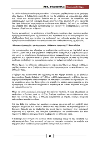 [ΚΕΦ.: ΟΙΚΟΝΟΜΙΚΑ] Επιμέλεια: Γ. Σόφη
26
Το 1827 ο Ιωάννης Καποδίστριας απευθύνει έκκληση στις μεγάλες δυνάμεις για χορήγηση
νέου δανείου. Ο Κυβερνήτης υπολόγιζε ότι έτσι θα μπορούσε να ξεπληρώσει ένα μέρος
των τόκων των προηγουμένων δανείων και με τα υπόλοιπα να ανορθώσει την
κατεστραμμένη ελληνική οικονομία. Όμως η απάντηση ήταν αρνητική. Οι ξένοι δανειστές
δεν είχαν διάθεση να παραχωρήσουν νέα δάνεια στους Έλληνες. Υπό αυτές τις συνθήκες
και μπροστά στην αδυναμία εξυπηρέτησης των δανείων της ανεξαρτησίας η ελληνική
διοίκηση οδηγείται στην πτώχευση.
Για την αντιμετώπιση της κατάστασης ο Καποδίστριας στράφηκε σ ένα εσωτερικό κυρίως
πρόγραμμα ανοικοδόμησης της οικονομίας που προκάλεσε όμως την αντίδραση τόσο του
εξαθλιωμένου λαού που ζητούσε την αναδιανομή των «εθνικών γαιών» όσο και των
προκρίτων που αισθάνθηκαν ότι παραμερίζονται από τα κέντρα άσκησης της εξουσίας.
Η Βαυαρική μοναρχία: η πτώχευση του 1843 και το κίνημα της 3ης Σεπτεμβρίου
Για την διασπάθιση των «δανείων της ανεξαρτησίας» ευθύνονται ως ένα βαθμό και οι
ίδιοι οι έλληνες καθώς ένα τμήμα τους δόθηκε για την διεξαγωγή των εμφυλίων πολέμων
στα χρόνια της επανάστασης. Θα πρέπει ωστόσο να αναγνωρίσουμε ότι η αποδοχή από τη
μεριά τους των ληστρικών δανείων ήταν εν μέρει δικαιολογημένη με βάση τις πολεμικές
συνθήκες, την διάλυση της οικονομίας και κυρίως την ανάγκη για διεθνή αναγνώριση.
Με την ίδρυση του ελληνικού κράτους και την επιβολή του Όθωνα ως βασιλιά το 1832, οι
μεγάλες δυνάμεις και η ξενόφερτη βαυαρική διοίκηση συνέχισαν την καταλήστευση του
ελληνικού λαού.
Ο ερχομός του συνοδεύτηκε από εγγυήσεις για την παροχή δανείου 60 εκ. γαλλικών
φράγκων ( που δεν είχε δοθεί το 1827). Μέχρι το 1833 είχαν εκχωρηθεί τα 2/3 του δανείου.
Στην πραγματικότητα το ποσό που έφτασε και πάλι στην Ελλάδα ήταν πολύ μικρότερο ενώ
το μεγαλύτερο μέρος του δαπανήθηκε στο στρατό, την κρατική γραφειοκρατία και την
εξυπηρέτηση των δανειακών υποχρεώσεων. Παράλληλα, τα «εθνικά κτήματα» συνέχιζαν
να είναι υποθηκευμένα.
Μέχρι το 1843 η οικονομική ανάκαμψη δεν φαινόταν πουθενά. Η χώρα αδυνατούσε να
εκπληρώσει το δημόσιο χρέος της. Οι ξένες δυνάμεις αρνήθηκαν να καταβάλουν την τρίτη
δόση του δανείου του 1832. Ο Όθωνας αναγκάστηκε να κηρύξει επίσημη πτώχευση
εκλιπαρώντας για νέες πιστώσεις.
Υπό τον φόβο της εισβολής των μεγάλων δυνάμεων και κάτω από την υπόδειξή τους
προχωρεί στη μείωση των τακτικών δαπανών που περιλαμβάνει και περικοπές μισθών. Ο
Βαυαρός βασιλιάς και οι σύμβουλοι του αφού πρώτα συντέλεσαν στην οικονομική
παράλυση τους κράτους, στη συνέχεια προσπάθησαν να ικανοποιήσουν τον ξένο
παράγοντα βάζοντας στην γκιλοτίνα τα συμφέροντα του ελληνικού λαού.
Η διάσκεψη που συνήλθε στο Λονδίνο έθεσε αυστηρούς όρους για την καταβολή των
ελληνικών οφειλών, όρισε επιτροπή ελέγχου της ελληνικής οικονομίας και επέβαλε την
εκχώρηση όλων των εθνικών πόρων για την εξυπηρέτηση των δανείων.
 