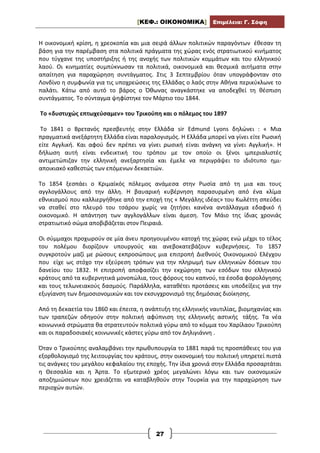 [ΚΕΦ.: ΟΙΚΟΝΟΜΙΚΑ] Επιμέλεια: Γ. Σόφη
27
Η οικονομική κρίση, η χρεοκοπία και μια σειρά άλλων πολιτικών παραγόντων έθεσαν τη
βάση για την παρέμβαση στα πολιτικά πράγματα της χώρας ενός στρατιωτικού κινήματος
που τύγχανε της υποστήριξης ή της ανοχής των πολιτικών κομμάτων και του ελληνικού
λαού. Οι κινηματίες συμπύκνωσαν τα πολιτικά, οικονομικά και θεσμικά αιτήματα στην
απαίτηση για παραχώρηση συντάγματος. Στις 3 Σεπτεμβρίου όταν υπογράφονταν στο
Λονδίνο η συμφωνία για τις υποχρεώσεις της Ελλάδας ο λαός στην Αθήνα περικύκλωνε το
παλάτι. Κάτω από αυτό το βάρος ο Όθωνας αναγκάστηκε να αποδεχθεί τη θέσπιση
συντάγματος. Το σύνταγμα ψηφίστηκε τον Μάρτιο του 1844.
Το «δυστυχώς επτωχεύσαμεν» του Τρικούπη και ο πόλεμος του 1897
Το 1841 ο Βρετανός πρεσβευτής στην Ελλάδα sir Edmund Lyons δηλώνει : « Μια
πραγματικά ανεξάρτητη Ελλάδα είναι παραλογισμός. Η Ελλάδα μπορεί να γίνει είτε Ρωσική
είτε Αγγλική. Και αφού δεν πρέπει να γίνει ρωσική είναι ανάγκη να γίνει Αγγλική». Η
δήλωση αυτή είναι ενδεικτική του τρόπου με τον οποίο οι ξένοι ιμπεριαλιστές
αντιμετώπιζαν την ελληνική ανεξαρτησία και έμελε να περιγράψει το ιδιότυπο ημι-
αποικιακό καθεστώς των επόμενων δεκαετιών.
Το 1854 ξεσπάει ο Κριμαϊκός πόλεμος ανάμεσα στην Ρωσία από τη μια και τους
αγγλογάλλους από την άλλη. Η βαυαρική κυβέρνηση παρασυρμένη από ένα κλίμα
εθνικισμού που καλλιεργήθηκε από την εποχή της « Μεγάλης ιδέας» του Κωλέττη σπεύδει
να σταθεί στο πλευρό του τσάρου χωρίς να ζητήσει κανένα αντάλλαγμα εδαφικό ή
οικονομικό. Η απάντηση των αγγλογάλλων είναι άμεση. Τον Μάιο της ίδιας χρονιάς
στρατιωτικό σώμα αποβιβάζεται στον Πειραιά.
Οι σύμμαχοι προχωρούν σε μία άνευ προηγουμένου κατοχή της χώρας ενώ μέχρι το τέλος
του πολέμου διορίζουν υπουργούς και ανεβοκατεβάζουν κυβερνήσεις. Το 1857
συγκροτούν μαζί με ρώσους εκπροσώπους μια επιτροπή Διεθνούς Οικονομικού Ελέγχου
που είχε ως στόχο την εξεύρεση τρόπων για την πληρωμή των ελληνικών δόσεων του
δανείου του 1832. Η επιτροπή αποφασίζει την εκχώρηση των εσόδων του ελληνικού
κράτους από τα κυβερνητικά μονοπώλια, τους φόρους του καπνού, τα έσοδα φορολόγησης
και τους τελωνειακούς δασμούς. Παράλληλα, καταθέτει προτάσεις και υποδείξεις για την
εξυγίανση των δημοσιονομικών και τον εκσυγχρονισμό της δημόσιας διοίκησης.
Από τη δεκαετία του 1860 και έπειτα, η ανάπτυξη της ελληνικής ναυτιλίας, βιομηχανίας και
των τραπεζών οδηγούν στην πολιτική αφύπνιση της ελληνικής αστικής τάξης. Τα νέα
κοινωνικά στρώματα θα στρατευτούν πολιτικά γύρω από το κόμμα του Χαρίλαου Τρικούπη
και οι παραδοσιακές κοινωνικές κάστες γύρω από τον Δηλιγιάννη .
Όταν ο Τρικούπης αναλαμβάνει την πρωθυπουργία το 1881 παρά τις προσπάθειες του για
εξορθολογισμό της λειτουργίας του κράτους, στην οικονομική του πολιτική υπηρετεί πιστά
τις ανάγκες του μεγάλου κεφαλαίου της εποχής. Την ίδια χρονιά στην Ελλάδα προσαρτάται
η Θεσσαλία και η Άρτα. Το εξωτερικό χρέος μεγαλώνει λόγω και των οικονομικών
αποζημιώσεων που χρειάζεται να καταβληθούν στην Τουρκία για την παραχώρηση των
περιοχών αυτών.
 