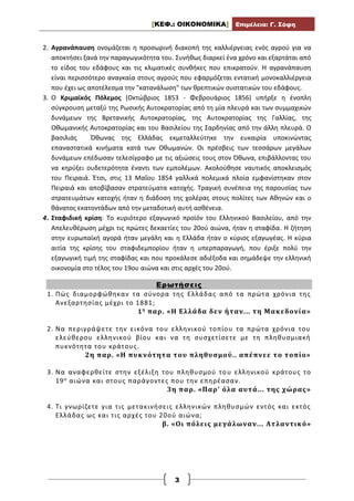 [ΚΕΦ.: ΟΙΚΟΝΟΜΙΚΑ] Επιμέλεια: Γ. Σόφη
3
2. Αγρανάπαυση ονομάζεται η προσωρινή διακοπή της καλλιέργειας ενός αγρού για να
αποκτήσει ξανά την παραγωγικότητα του. Συνήθως διαρκεί ένα χρόνο και εξαρτάται από
το είδος του εδάφους και τις κλιματικές συνθήκες που επικρατούν. Η αγρανάπαυση
είναι περισσότερο αναγκαία στους αγρούς που εφαρμόζεται εντατική μονοκαλλιέργεια
που έχει ως αποτέλεσμα την "κατανάλωση" των θρεπτικών συστατικών του εδάφους.
3. Ο Κριμαϊκός Πόλεμος (Οκτώβριος 1853 - Φεβρουάριος 1856) υπήρξε η ένοπλη
σύγκρουση μεταξύ της Ρωσικής Αυτοκρατορίας από τη μία πλευρά και των συμμαχικών
δυνάμεων της Βρετανικής Αυτοκρατορίας, της Αυτοκρατορίας της Γαλλίας, της
Οθωμανικής Αυτοκρατορίας και του Βασιλείου της Σαρδηνίας από την άλλη πλευρά. Ο
βασιλιάς Όθωνας της Ελλάδας εκμεταλλεύτηκε την ευκαιρία υποκινώντας
επαναστατικά κινήματα κατά των Οθωμανών. Οι πρέσβεις των τεσσάρων μεγάλων
δυνάμεων επέδωσαν τελεσίγραφο με τις αξιώσεις τους στον Όθωνα, επιβάλλοντας του
να κηρύξει ουδετερότητα έναντι των εμπολέμων. Ακολούθησε ναυτικός αποκλεισμός
του Πειραιά. Έτσι, στις 13 Μαΐου 1854 γαλλικά πολεμικά πλοία εμφανίστηκαν στον
Πειραιά και αποβίβασαν στρατεύματα κατοχής. Τραγική συνέπεια της παρουσίας των
στρατευμάτων κατοχής ήταν η διάδοση της χολέρας στους πολίτες των Αθηνών και ο
θάνατος εκατοντάδων από την μεταδοτική αυτή ασθένεια.
4. Σταφιδική κρίση: Το κυριότερο εξαγωγικό προϊόν του Ελληνικού Βασιλείου, από την
Απελευθέρωση μέχρι τις πρώτες δεκαετίες του 20ού αιώνα, ήταν η σταφίδα. Η ζήτηση
στην ευρωπαϊκή αγορά ήταν μεγάλη και η Ελλάδα ήταν ο κύριος εξαγωγέας. Η κύρια
αιτία της κρίσης του σταφιδεμπορίου ήταν η υπερπαραγωγή, που έριξε πολύ την
εξαγωγική τιμή της σταφίδας και που προκάλεσε αδιέξοδα και σημάδεψε την ελληνική
οικονομία στο τέλος του 19ου αιώνα και στις αρχές του 20ού.
Ερωτήσεις
1. Πώς διαμορφώθηκαν τα σύνορα της Ελλάδας από τα πρώτα χρόνια της
Ανεξαρτησίας μέχρι το 1881;
1η παρ. «Η Ελλάδα δεν ήταν... τη Μακεδονία»
2. Να περιγράψετε την εικόνα του ελληνικού τοπίου τα πρώτα χρόνια του
ελεύθερου ελληνικού βίου και να τη συσχετίσετε με τη πληθυσμιακή
πυκνότητα του κράτους.
2η παρ. «Η πυκνότητα του πληθυσμού.. απέπνεε το τοπίο»
3. Να αναφερθείτε στην εξέλιξη του πληθυσμού του ελληνικού κράτους το
19ο αιώνα και στους παράγοντες που την επηρέασαν.
3η παρ. «Παρ’ όλα αυτά... της χώρας»
4. Τι γνωρίζετε για τις μετακινήσεις ελληνικών πληθυσμών εντός και εκτός
Ελλάδας ως και τις αρχές του 20ού αιώνα;
β. «Οι πόλεις μεγάλωναν... Ατλαντικό»
 