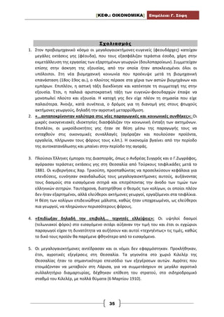[ΚΕΦ.: ΟΙΚΟΝΟΜΙΚΑ] Επιμέλεια: Γ. Σόφη
35
Σχολιασμός
1. Στον προβιομηχανικό κόσμο οι μεγαλογαιοκτήμονες-ευγενείς (φεουδάρχες) κατείχαν
μεγάλες εκτάσεις γης (φέουδα), που τους εξασφάλιζαν τεράστια έσοδα, χάρη στην
εκμετάλλευση της εργασίας των εξαρτημένων γεωργών (δουλοπαροίκων). Συμμετείχαν
επίσης στην άσκηση της εξουσίας, από την οποία ήταν αποκλεισμένοι όλοι οι
υπόλοιποι. Στη νέα βιομηχανική κοινωνία που προέκυψε μετά τη βιομηχανική
επανάσταση (18ος-19ος αι.), ο πλούτος πέρασε στα χέρια των αστών βιομηχάνων και
εμπόρων. Επιπλέον, η αστική τάξη διεκδίκησε και κατέκτησε τη συμμετοχή της στην
εξουσία. Έτσι, η παλαιά αριστοκρατική τάξη των ευγενών-φεουδαρχών έπαψε να
μονοπωλεί πλούτο και εξουσία. Η κατοχή γης δεν είχε πλέον τη σημασία που είχε
παλαιότερα. Άνοιξε, κατά συνέπεια, ο δρόμος για τη διανομή γης στους φτωχούς
ακτήμονες γεωργούς, δηλαδή την αγροτική μεταρρύθμιση.
2. «...ανταποκρίνονταν καλύτερα στις νέες παραγωγικές και κοινωνικές συνθήκες»: Οι
μικρές οικογενειακές ιδιοκτησίες διασφάλιζαν την κοινωνική ένταξη των ακτημόνων.
Επιπλέον, οι μικροϊδιοκτήτες γης ήταν σε θέση μέσω της παραγωγής τους να
ενταχθούν στις οικονομικές συναλλαγές (αγόραζαν και πουλούσαν προϊόντα,
εργαλεία, πλήρωναν τους φόρους τους κ.λπ.). Η οικονομία βγαίνει από την περίοδο
της αυτοκατανάλωσης και μπαίνει στην περίοδο της αγοράς.
3. Πλούσιοι Έλληνες έμποροι της Διασποράς, όπως ο Ανδρέας Συγγρός και ο Γ.Ζωγράφος,
αγόρασαν τεράστιες εκτάσεις γης στη Θεσσαλία από Τούρκους τσιφλικάδες μετά το
1881. Οι κυβερνήσεις Χαρ. Τρικούπη, προσπαθώντας να προσελκύσουν κεφάλαια για
επενδύσεις, ευνόησαν σκανδαλωδώς τους μεγαλογαιοκτήμονες αυτούς, αυξάνοντας
τους δασμούς στα εισαγόμενα σιτηρά και επιτρέποντας την άνοδο των τιμών των
ελληνικών σιτηρών. Ταυτόχρονα, διατηρήθηκε ο θεσμός των κολίγων, οι οποίοι πλέον
δεν ήταν εξαρτημένοι, αλλά ελεύθεροι ακτήμονες γεωργοί, εργαζόμενοι στα τσιφλίκια.
Η θέση των κολίγων επιδεινώθηκε μάλιστα, καθώς ήταν υποχρεωμένοι, ως ελεύθεροι
πια γεωργοί, να πληρώνουν περισσότερους φόρους.
4. «Επιδίωξαν δηλαδή την επιβολή... τεχνητές ελλείψεις»: Οι υψηλοί δασμοί
(τελωνιακοί φόροι) στο εισαγόμενο σιτάρι αύξαναν την τιμή του και έτσι οι εγχώριοι
παραγωγοί είχαν τη δυνατότητα να αυξήσουν και αυτοί «τεχνηέντως» τις τιμές, καθώς
το δικό τους προϊόν θα παρέμενε φθηνότερο από το εισαγόμενο.
5. Οι μεγαλογαιοκτήμονες αντέδρασαν και οι νόμοι δεν εφαρμόστηκαν. Προκλήθηκαν,
έτσι, αγροτικές εξεγέρσεις στη Θεσσαλία. Τα γεγονότα στο χωριό Κιλελέρ της
Θεσσαλίας ήταν το σημαντικότερο επεισόδιο των εξεγέρσεων αυτών. Αγρότες που
ετοιμάζονταν να μεταβούν στη Λάρισα, για να συμμετάσχουν σε μεγάλο αγροτικό
συλλαλητήριο διαμαρτυρίας, δέχθηκαν επίθεση του στρατού, στο σιδηροδρομικό
σταθμό του Κιλελέρ, με πολλά θύματα (6 Μαρτίου 1910).
 