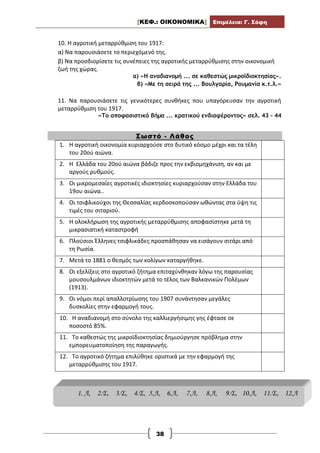 [ΚΕΦ.: ΟΙΚΟΝΟΜΙΚΑ] Επιμέλεια: Γ. Σόφη
38
10. Η αγροτική μεταρρύθμιση του 1917:
α) Να παρουσιάσετε το περιεχόμενό της.
β) Να προσδιορίσετε τις συνέπειες της αγροτικής μεταρρύθμισης στην οικονομική
ζωή της χώρας.
α) «Η αναδιανομή ... σε καθεστώς μικροϊδιοκτησίας».
β) «Με τη σειρά της ... Βουλγαρία, Ρουμανία κ.τ.λ.»
11. Να παρουσιάσετε τις γενικότερες συνθήκες που υπαγόρευσαν την αγροτική
μεταρρύθμιση του 1917.
«Το αποφασιστικό βήμα ... κρατικού ενδιαφέροντος» σελ. 43 – 44
Σωστό - Λάθος
1. Η αγροτική οικονομία κυριαρχούσε στο δυτικό κόσμο μέχρι και τα τέλη
του 20ού αιώνα.
2. Η Ελλάδα του 20ού αιώνα βάδιζε προς την εκβιομηχάνιση, αν και με
αργούς ρυθμούς.
3. Οι μικρομεσαίες αγροτικές ιδιοκτησίες κυριαρχούσαν στην Ελλάδα του
19ου αιώνα..
4. Οι τσιφλικούχοι της Θεσσαλίας κερδοσκοπούσαν ωθώντας στα ύψη τις
τιμές του σιταριού.
5. Η ολοκλήρωση της αγροτικής μεταρρύθμισης αποφασίστηκε μετά τη
μικρασιατική καταστροφή
6. Πλούσιοι Έλληνες τσιφλικάδες προσπάθησαν να εισάγουν σιτάρι από
τη Ρωσία.
7. Μετά το 1881 ο θεσμός των κολίγων καταργήθηκε.
8. Οι εξελίξεις στο αγροτικό ζήτημα επιταχύνθηκαν λόγω της παρουσίας
μουσουλμάνων ιδιοκτητών μετά το τέλος των Βαλκανικών Πολέμων
(1913).
9. Οι νόμοι περί απαλλοτρίωσης του 1907 συνάντησαν μεγάλες
δυσκολίες στην εφαρμογή τους.
10. Η αναδιανομή στο σύνολο της καλλιεργήσιμης γης έφτασε σε
ποσοστό 85%.
11. Το καθεστώς της μικροϊδιοκτησίας δημιούργησε πρόβλημα στην
εμπορευματοποίηση της παραγωγής.
12. Το αγροτικό ζήτημα επιλύθηκε οριστικά με την εφαρμογή της
μεταρρύθμισης του 1917.
1. Λ, 2.Σ, 3.Σ, 4.Σ, 5.Λ, 6.Λ, 7.Λ, 8.Λ, 9.Σ, 10.Λ, 11.Σ, 12.Λ
 