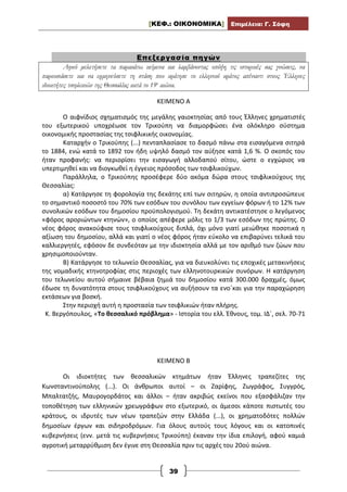 [ΚΕΦ.: ΟΙΚΟΝΟΜΙΚΑ] Επιμέλεια: Γ. Σόφη
39
Επεξεργασία πηγών
Αφού μελετήσετε τα παρακάτω κείμενα και λαμβάνοντας υπόψη τις ιστορικές σας γνώσεις, να
παρουσιάσετε και να ερμηνεύσετε τη στάση που κράτησε το ελληνικό κράτος απέναντι στους Έλληνες
ιδιοκτήτες τσιφλικιών της Θεσσαλίας κατά το 19ο
αιώνα.
ΚΕΙΜΕΝΟ Α
Ο αιφνίδιος σχηματισμός της μεγάλης γαιοκτησίας από τους Έλληνες χρηματιστές
του εξωτερικού υποχρέωσε τον Τρικούπη να διαμορφώσει ένα ολόκληρο σύστημα
οικονομικής προστασίας της τσιφλικικής οικονομίας.
Καταρχήν ο Τρικούπης (...) πενταπλασίασε το δασμό πάνω στα εισαγόμενα σιτηρά
το 1884, ενώ κατά το 1892 τον ήδη υψηλό δασμό τον αύξησε κατά 1,6 %. Ο σκοπός του
ήταν προφανής: να περιορίσει την εισαγωγή αλλοδαπού σίτου, ώστε ο εγχώριος να
υπερτιμηθεί και να διογκωθεί η έγγειος πρόσοδος των τσιφλικούχων.
Παράλληλα, ο Τρικούπης προσέφερε δύο ακόμα δώρα στους τσιφλικούχους της
Θεσσαλίας:
α) Κατάργησε τη φορολογία της δεκάτης επί των σιτηρών, η οποία αντιπροσώπευε
το σημαντικό ποσοστό του 70% των εσόδων του συνόλου των εγγείων φόρων ή το 12% των
συνολικών εσόδων του δημοσίου προϋπολογισμού. Τη δεκάτη αντικατέστησε ο λεγόμενος
«φόρος αροριώντων κτηνών», ο οποίος απέφερε μόλις το 1/3 των εσόδων της πρώτης. Ο
νέος φόρος ανακούφισε τους τσιφλικούχους διπλά, όχι μόνο γιατί μειώθηκε ποσοτικά η
αξίωση του δημοσίου, αλλά και γιατί ο νέος φόρος ήταν εύκολο να επιβαρύνει τελικά του
καλλιεργητές, εφόσον δε συνδεόταν με την ιδιοκτησία αλλά με τον αριθμό των ζώων που
χρησιμοποιούνταν.
Β) Κατάργησε το τελωνείο Θεσσαλίας, για να διευκολύνει τις εποχικές μετακινήσεις
της νομαδικής κτηνοτροφίας στις περιοχές των ελληνοτουρκικών συνόρων. Η κατάργηση
του τελωνείου αυτού σήμαινε βέβαια ζημιά του δημοσίου κατά 300.000 δραχμές, όμως
έδωσε τη δυνατότητα στους τσιφλικούχους να αυξήσουν τα ενο΄και για την παραχώρηση
εκτάσεων για βοσκή.
Στην περιοχή αυτή η προστασία των τσιφλικιών ήταν πλήρης.
Κ. Βεργόπουλος, «Το θεσσαλικό πρόβλημα» - Ιστορία του ελλ. Έθνους, τομ. ΙΔ΄, σελ. 70-71
ΚΕΙΜΕΝΟ Β
Οι ιδιοκτήτες των θεσσαλικών κτημάτων ήταν Έλληνες τραπεζίτες της
Κωνσταντινούπολης (...). Οι άνθρωποι αυτοί – οι Ζαρίφης, Ζωγράφος, Συγγρός,
Μπαλτατζής, Μαυρογορδάτος και άλλοι – ήταν ακριβώς εκείνοι που εξασφάλιζαν την
τοποθέτηση των ελληνικών χρεωγράφων στο εξωτερικό, οι άμεσοι κάποτε πιστωτές του
κράτους, οι ιδρυτές των νέων τραπεζών στην Ελλάδα (...), οι χρηματοδότες πολλών
δημοσίων έργων και σιδηροδρόμων. Για όλους αυτούς τους λόγους και οι κατοπινές
κυβερνήσεις (ενν. μετά τις κυβερνήσεις Τρικούπη) έκαναν την ίδια επιλογή, αφού καμιά
αγροτική μεταρρύθμιση δεν έγινε στη Θεσσαλία πριν τις αρχές του 20ού αιώνα.
 