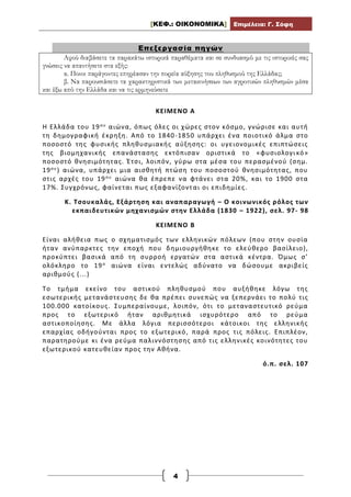 [ΚΕΦ.: ΟΙΚΟΝΟΜΙΚΑ] Επιμέλεια: Γ. Σόφη
4
Επεξεργασία πηγών
Αφού διαβάσετε τα παρακάτω ιστορικά παραθέματα και σε συνδυασμό με τις ιστορικές σας
γνώσεις να απαντήσετε στα εξής:
α. Ποιοι παράγοντες επηρέασαν την πορεία αύξησης του πληθυσμού της Ελλάδας;
β. Να παρουσιάσετε τα χαρακτηριστικά των μετακινήσεων των αγροτικών πληθυσμών μέσα
και έξω από την Ελλάδα και να τις ερμηνεύσετε
ΚΕΙΜΕΝΟ Α
Η Ελλάδα του 19ου αιώνα, όπως όλες οι χώρες στον κόσμο, γνώρισε και αυτή
τη δημογραφική έκρηξη. Από το 1840-1850 υπάρχει ένα ποιοτικό άλμα στο
ποσοστό της φυσικής πληθυσμιακής αύξησης: οι υγειονομικές επιπτώσεις
της βιομηχανικής επανάστασης εκτόπισαν οριστικά το «φυσιολογι κό»
ποσοστό θνησιμότητας. Έτσι, λοιπόν, γύρω στα μέσα του περασμένού (σημ.
19ου) αιώνα, υπάρχει μια αισθητή πτώση του ποσοστού θνησιμότητας, που
στις αρχές του 19ου αιώνα θα έπρεπε να φτάνει στα 20%, και το 1900 στα
17%. Συγχρόνως, φαίνεται πως εξαφανίζονται οι επιδημίες.
Κ. Τσουκαλάς, Εξάρτηση και αναπαραγωγή – Ο κοινωνικός ρόλος των
εκπαιδευτικών μηχανισμών στην Ελλάδα (1830 – 1922), σελ. 97- 98
ΚΕΙΜΕΝΟ Β
Είναι αλήθεια πως ο σχηματισμός των ελληνικών πόλεων (που στην ουσία
ήταν ανύπαρκτες την εποχή που δημιουργήθηκε το ελεύθερο βασίλειο),
προκύπτει βασικά από τη συρροή εργατών στα αστικά κέντρα. Όμως σ’
ολόκληρο το 19ο αιώνα είναι εντελώς αδύνατο να δώσουμε ακριβείς
αριθμούς (...)
Το τμήμα εκείνο του αστικού πληθυσμού που αυξήθηκε λόγω της
εσωτερικής μετανάστευσης δε θα πρέπει συνεπώς να ξεπερνάει το πολύ τις
100.000 κατοίκους. Συμπεραίνουμε, λοιπόν, ότι το μεταναστευτικό ρεύμα
προς το εξωτερικό ήταν αριθμητικά ισχυρότερο από το ρεύμα
αστικοποίησης. Με άλλα λόγια περισσότεροι κάτοικοι της ελληνικής
επαρχίας οδήγούνται προς το εξωτερικό, παρά προς τις πόλεις. Επιπλέον,
παρατηρούμε κι ένα ρεύμα παλιννόστησης από τις ελληνικές κοινότητες του
εξωτερικού κατευθείαν προς την Αθήνα.
ό.π. σελ. 107
 