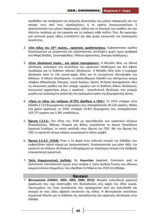 [ΚΕΦ.: ΟΙΚΟΝΟΜΙΚΑ] Επιμέλεια: Γ. Σόφη
42
προβάλλει την κατάργηση της ατομικής ιδιοκτησίας των μέσων παραγωγής και την
κατοχή τους από τους εργαζομένους ή το κράτος (κοινωνικοποίηση ή
κρατικοποίηση των μέσων παραγωγής), καθώς και τη διανομή των αγαθών και του
πλούτου ανάλογα με την εργασία και τις ανάγκες κάθε πολίτη. Έτσι, θα προκύψει
μία κοινωνία χωρίς τάξεις («αταξική») και άρα χωρίς κοινωνικές και οικονομικές
ανισότητες.
2. «Στο τέλος του 19ου αιώνα... εργατικές ομαδοποιήσεις: Εμφανίστηκαν ομάδες
διανοουμένων με ρομαντικές και ριζοσπαστικές αντιλήψεις χωρίς όμως αναφορά
στο Μαρξ (Χοϊδάς, Τριανταφύλλου, Πλάτων Δρακούλης, Σταύρος Καλλέργης).
3. «Στον ιδεολογικό τομέα... και ταξικό περιεχόμενο»: Η Μεγάλη Ιδέα, ως εθνική
ιδεολογία, υπερίσχυε στη συνείδηση του εργατικού πληθυσμού και δεν άφηνε
περιθώρια για τη διάδοση ταξικών ιδεολογιών. Η Μεγάλη Ιδέα ήταν η κυρίαρχη
ιδεολογία κατά το 19ο αιώνα-αρχές 20ου για τη συντριπτική πλειοψηφία των
Ελλήνων. Η εθνική ολοκλήρωση –η απελευθέρωση δηλαδή των αλύτρωτων ακόμα
εδαφών (Μακεδονία, Ήπειρος, νησιά Αιγαίου, Κρήτη, Μ.Ασία) απασχολούσε όλες
τις κοινωνικές ομάδες και δεν υπήρχε «χώρος» για τη διάδοση άλλων ιδεολογιών,
κοινωνικού χαρακτήρα, όπως η εργατική - σοσιαλιστική ιδεολογία, που γνώριζε
μεγάλη και αυξανόμενη ανάπτυξη στα προηγμένα κράτη της βιομηχανικής Δύσης.
4. «Προς το τέλος του πολέμου (Α΄ΠΠ) ιδρύθηκε η ΓΣΕΕ»: Το 1919 υπήρχαν στην
Ελλάδα 2.113 βιομηχανικές επιχειρήσεις που απασχολούσαν 36.124 εργάτες. Μόλις
ένα χρόνο αργότερα, το 1920, υπήρχαν 33.811 βιομηχανίες που απασχολούσαν
103.777 εργάτες και 5.381 υπαλλήλους.
5. Ίδρυση Γ.Σ.Ε.Ε.: Στο τέλος του 1918 με πρωτοβουλία των εργατικών κέντρων
Θεσσαλονίκης, Αθήνας, Πειραιά και Βόλου συγκαλείται το πρώτο Πανελλήνιο
Εργατικό Συνέδριο, το οποίο κατέληξε στην ίδρυση της ΓΣΕΕ. Με την ίδρυση της
ΓΣΕΕ το εργατικό κίνημα παίρνει συγκεκριμένη πλέον μορφή.
6. Ίδρυση Σ.Ε.Κ.Ε. (1918): Ήταν η 1η φορά στην πολιτική ιστορία της Ελλάδας που
εμφανιζόταν ταξικό κόμμα μη προσωποπαγές. Εκπροσωπούσε μια μόνο τάξη, την
εργατική και δήλωνε ιδεολογική ευθυγράμμιση με παγκόσμιο κίνημα ενώ εξέφραζε
επαναστατική προοπτική.
7. Τρίτη Κομμουνιστική Διεθνής: Ως Κομιντέρν (αγγλικά: Comintern από το
Communist International) έμεινε στην Ιστορία η Τρίτη Διεθνής Ένωση των εθνικών
κομμουνιστικών Κομμάτων, που ιδρύθηκε το Μάρτιο του 1919 στη Μόσχα.
Ορισμοί
 Φεντερασιόν (ΠΑΝΕΛ. 2003, 2005, 2009, 2012): Μεγάλη πολυεθνική εργατική
οργάνωση που είχε αναπτυχθεί στη Θεσσαλονίκη στις αρχές του 20ού αιώνα.
Πρωτεργάτες της ήταν σοσιαλιστές που προέρχονταν από την πολυπληθή και
ανοιχτή σε νέες ιδέες εβραϊκή κοινότητα της πόλης. Η Φεντερασιόν αποτέλεσε
σημαντικό δίαυλο για τη διάδοση της σοσιαλιστικής και εργατικής ιδεολογίας στην
Ελλάδα.
 