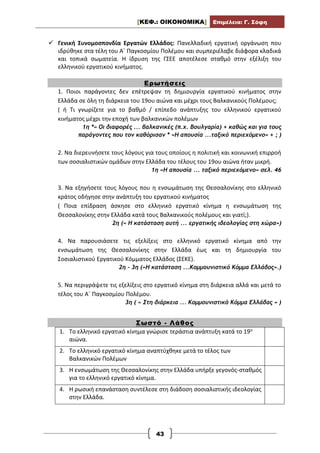 [ΚΕΦ.: ΟΙΚΟΝΟΜΙΚΑ] Επιμέλεια: Γ. Σόφη
43
 Γενική Συνομοσπονδία Εργατών Ελλάδος: Πανελλαδική εργατική οργάνωση που
ιδρύθηκε στα τέλη του Α΄ Παγκοσμίου Πολέμου και συμπεριέλαβε διάφορα κλαδικά
και τοπικά σωματεία. Η ίδρυση της ΓΣΕΕ αποτέλεσε σταθμό στην εξέλιξη του
ελληνικού εργατικού κινήματος.
Ερωτήσεις
1. Ποιοι παράγοντες δεν επέτρεψαν τη δημιουργία εργατικού κινήματος στην
Ελλάδα σε όλη τη διάρκεια του 19ου αιώνα και μέχρι τους Βαλκανικούς Πολέμους;
( ή Τι γνωρίζετε για το βαθμό / επίπεδο ανάπτυξης του ελληνικού εργατικού
κινήματος μέχρι την εποχή των βαλκανικών πολέμων
1η *« Οι διαφορές ... βαλκανικές (π.χ. Βουλγαρία) + καθώς και για τους
παράγοντες που τον καθόρισαν * «Η απουσία ...ταξικό περιεχόμενο» + ; )
2. Να διερευνήσετε τους λόγους για τους οποίους η πολιτική και κοινωνική επιρροή
των σοσιαλιστικών ομάδων στην Ελλάδα του τέλους του 19ου αιώνα ήταν μικρή.
1η «Η απουσία ... ταξικό περιεχόμενο» σελ. 46
3. Να εξηγήσετε τους λόγους που η ενσωμάτωση της Θεσσαλονίκης στο ελληνικό
κράτος οδήγησε στην ανάπτυξη του εργατικού κινήματος
( Ποια επίδραση άσκησε στο ελληνικό εργατικό κίνημα η ενσωμάτωση της
Θεσσαλονίκης στην Ελλάδα κατά τους Βαλκανικούς πολέμους και γιατί;).
2η (« Η κατάσταση αυτή ... εργατικής ιδεολογίας στη χώρα»)
4. Να παρουσιάσετε τις εξελίξεις στο ελληνικό εργατικό κίνημα από την
ενσωμάτωση της Θεσσαλονίκης στην Ελλάδα έως και τη δημιουργία του
Σοσιαλιστικού Εργατικού Κόμματος Ελλάδος (ΣΕΚΕ).
2η – 3η («Η κατάσταση ...Κομμουνιστικό Κόμμα Ελλάδος».)
5. Να περιγράψετε τις εξελίξεις στο εργατικό κίνημα στη διάρκεια αλλά και μετά το
τέλος του Α΄ Παγκοσμίου Πολέμου.
3η ( « Στη διάρκεια ... Κομμουνιστικό Κόμμα Ελλάδας » )
Σωστό - Λάθος
1. Το ελληνικό εργατικό κίνημα γνώρισε τεράστια ανάπτυξη κατά το 19ο
αιώνα.
2. Το ελληνικό εργατικό κίνημα αναπτύχθηκε μετά το τέλος των
Βαλκανικών Πολέμων
3. Η ενσωμάτωση της Θεσσαλονίκης στην Ελλάδα υπήρξε γεγονός-σταθμός
για το ελληνικό εργατικό κίνημα.
4. Η ρωσική επανάσταση συντέλεσε στη διάδοση σοσιαλιστικής ιδεολογίας
στην Ελλάδα.
 