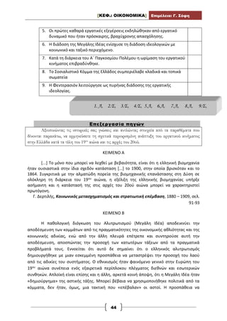 [ΚΕΦ.: ΟΙΚΟΝΟΜΙΚΑ] Επιμέλεια: Γ. Σόφη
44
5. Οι πρώτες καθαρά εργατικές εξεγέρσεις εκδηλώθηκαν από εργατικό
δυναμικό που ήταν πρόσκαιρης, βραχύχρονης απασχόλησης.
6. Η διάδοση της Μεγάλης Ιδέας ενίσχυσε τη διάδοση ιδεολογικών με
κοινωνικό και ταξικό περιεχόμενο.
7. Κατά τη διάρκεια του Α΄ Παγκοσμίου Πολέμου η ωρίμαση του εργατικού
κινήματος επιβραδύνθηκε.
8. Το Σοσιαλιστικό Κόμμα της Ελλάδος συμπεριέλαβε κλαδικά και τοπικά
σωματεία
9. Η Φεντερασιόν λειτούργησε ως πυρήνας διάδοσης της εργατικής
ιδεολογίας.
Επεξεργασία πηγών
Αξιοποιώντας τις ιστορικές σας γνώσεις και αντλώντας στοιχεία από τα παραθέματα που
δίνονται παρακάτω, να ερμηνεύσετε τη σχετικά περιορισμένη ανάπτυξη του εργατικού κινήματος
στην Ελλάδα κατά τα τέλη του 19ου
αιώνα και τις αρχές του 20ού.
ΚΕΙΜΕΝΟ Α
[...] Το μόνο που μπορεί να λεχθεί με βεβαιότητα, είναι ότι η ελληνική βιομηχανία
ήταν ουσιαστικά στην ίδια σχεδόν κατάσταση [...] το 1900, στην οποία βρισκόταν και το
1864. Συγκριτικά με την αλματώδη πορεία της βιομηχανικής επανάστασης στη Δύση σε
ολόκληρη τη διάρκεια του 19ου αιώνα, η εξέλιξη της ελληνικής βιομηχανίας υπήρξε
ασήμαντη και η κατάστασή της στις αρχές του 20ού αιώνα μπορεί να χαρακτηριστεί
πρωτόγονη.
Γ. Δερτιλής, Κοινωνικός μετασχηματισμός και στρατιωτική επέμβαση, 1880 – 1909, σελ.
91-93
ΚΕΙΜΕΝΟ Β
Η παθολογική διόγκωση του Αλυτρωτισμού (Μεγάλη Ιδέα) αποδεικνύει την
αποδέσμευση των κομμάτων από τις πραγματικότητες της οικονομικής αθλιότητας και της
κοινωνικής αδικίας, ενώ από την άλλη πλευρά επέτρεπε και συντηρούσε αυτή την
αποδέσμευση, αποσπώντας την προσοχή των κατωτέρων τάξεων από τα πραγματικά
προβλήματά τους. Εννοείται ότι αυτό δε σημαίνει ότι ο ελληνικός αλυτρωτισμός
δημιουργήθηκε με μιαν εσκεμμένη προσπάθεια να μεταστρέψει την προσοχή του λαού
από τις αδικίες του συστήματος. Ο εθνικισμός ήταν φαινόμενο γενικό στην Ευρώπη του
19ου αιώνα συνέπεια ενός εξαιρετικά περίπλοκου πλέγματος διεθνών και εσωτερικών
συνθηκών. Απλοϊκή είναι επίσης και η άλλη, αρκετά κοινή άποψη, ότι η Μεγάλη Ιδέα ήταν
«δημιούργημα» της αστικής τάξης. Μπορεί βέβαια να χρησιμοποιήθηκε πολιτικά από τα
κόμματα, δεν ήταν, όμως, μια τακτική που «επέβαλαν» οι αστοί. Η προσπάθεια να
1. Λ, 2.Σ, 3.Σ, 4.Σ, 5.Λ, 6.Λ, 7.Λ, 8.Λ, 9.Σ,
 