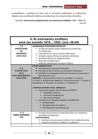 [ΚΕΦ.: ΟΙΚΟΝΟΜΙΚΑ] Επιμέλεια: Γ. Σόφη
45
μεταστρέφεται η προσοχή του λαού από τα εσωτερικά προβλήματα σε σωβινιστικές
εξάρσεις είναι συνηθισμένη διέξοδος για κυβερνήσεις που αντιμετωπίζουν δυσκολίες.
Γ. Δερτιλής, Κοινωνικός μετασχηματισμός και στρατιωτική επέμβαση, 1880 – 1909, σελ.
129-131
3. Οι οικονομικές συνθήκες
κατά την περίοδο 1910 – 1922 (σελ. 48-49)
1η §
ΒΕΝΙΖΕΛΙΣΜΟΣ
ΚΑΙ
ΟΙΚΟΝΟΜΙΑ
(1910-1922)
ΟΙΚΟΝΟΜΙΚΟ ΠΡΟΓΡΑΜΜΑ ΒΕΝΙΖΕΛΟΥ
 το ελληνικό κράτος μοχλός έκφρασης και ανάπτυξης
του ελληνισμού
 ενσωμάτωση του εκτός συνόρων ελληνισμού
 επιδίωξη ενιαίας εθνικής και κρατικής υπόστασης
 διεκδίκηση θέσης στο σύγχρονο κόσμο
 θεσμικός εκσυγχρονισμός
 ανάπτυξη παραγωγικών δυνάμεων έθνους
2η §
Η ΑΣΤΙΚΗ ΤΑΞΗ
ΚΑΙ Η
ΠΟΛΙΤΙΚΗ ΒΕΝΙΖΕΛΟΥ
(1910-1922)
ΡΟΛΟΣ ΑΣΤΙΚΗΣ ΤΑΞΗΣ
 συσπειρώνεται γύρω από το Βενιζέλο
 πλουτίζει σε όλη τη λεκάνη της Ανατολικής Μεσογείου
 φιλοδοξεί να κυριαρχήσει πολιτικά στο χώρο των οικονομικών
δραστηριοτήτων της
ΠΕΡΙΟΧΕΣ: 1. λιμάνια Νότιας Ρωσίας 2. Δούναβης 3. Ρουμανία
4. Πόντος 5. Μικρασιατικά παράλια 6. Κωνσταντινούπολη, 7. Σμύρνη, 8.
Θεσσαλονίκη, 9. Αίγυπτος, 10. Σουδάν, 11. Αλεξάνδρεια
ΑΙΤΗΜΑΤΑ ΑΣΤΙΚΗΣ ΤΑΞΗΣ - ΒΕΝΙΖΕΛΟΥ
1. Δημιουργία ισχυρού εθνικού κέντρου ΣΤΟΧΟΙ
 διασφάλιση πλούτου
 προστασία συμφερόντων
 εθνικιστικά κινήματα
2. Διεκδίκηση της «Μεγάλης Ελλάδας» ΕΡΕΙΣΜΑΤΑ
 «Μεγάλη Ιδέα»
 εκσυγχρονισμός του κράτους
 πλεονασματικοί προϋπολογισμοί
3η §
ΕΘΝΙΚΗ ΟΙΚΟΝΟΜΙΑ
1910
 Επιτυχής αντιμετώπιση της αγροτικής κρίσης με υπερπόντια
μετανάστευση (Αμερική)
ΑΠΟΤΕΛΕΣΜΑΤΑ
 εκτόνωση των κοινωνικών εντάσεων της σταφιδικής κρίσης
 ενίσχυση οικονομίας υπαίθρου με εμβάσματα
 