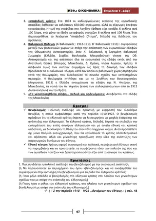 [ΚΕΦ.: ΟΙΚΟΝΟΜΙΚΑ] Επιμέλεια: Γ. Σόφη
47
3. «σταφιδική κρίση»: Στα 1893 οι καλλιεργούμενες εκτάσεις της κορινθιακής
σταφίδας έφθασαν να καλύπτουν 650.000 στρέμματα, αλλά οι εξαγωγές έπεφταν
κατακόρυφα. Η τιμή της σταφίδας στο Λονδίνο έφθασε είχε κατέβει 6 σελίνια ανά
100 λίτρα, ενώ μόνο τα έξοδα μεταφοράς στοίχιζαν 8 σελίνια ανά 100 λίτρα. Έτσι
δημιουργήθηκε το λεγόμενο “σταφιδικό ζήτημα”, δηλαδή της διάθεσης του
προϊόντος.
4. Βαλκανικοί Πόλεμοι (Α΄Βαλκανικός : 1912-1913, Β΄ Βαλκανικός 1913) : συγκρούσεις
μεταξύ των βαλκανικών χωρών με στόχο την απόσπαση των ευρωπαϊκών εδαφών
της Οθωμανικής Αυτοκρατορίας. Στον Α΄ Βαλκανικό, η λεγομένη Βαλκανική
Συμμαχία (Ελλάδα, Σερβία, Βουλγαρία, Μαυροβούνιο) νίκησε την Οθ.
Αυτοκρατορία και της απέσπασε όλα τα ευρωπαϊκά της εδάφη εκτός από την
Ανατολική Θράκη (Ήπειρος, Μακεδονία, Δ. Θράκη, νησιά Αιγαίου, Κρήτη). Η
διαφωνία όμως των νικητών συμμάχων ως προς τη διανομή των εδαφών
προκάλεσε το Β΄Βαλκανικό Πόλεμο, κατά τον οποίο οι βαλκανικές χώρες στράφηκαν
κατά της Βουλγαρίας, που διεκδικούσε το σύνολο σχεδόν των κατακτημένων
περιοχών. Η Βουλγαρία ηττήθηκε και με τη Συνθήκη του Βουκουρεστίου
(Αύγουστος 1913) η Ελλάδα ενσωμάτωσε τα εδάφη της Ν. Ηπείρου, της
Μακεδονίας, τα νησιά του Αν. Αιγαίου (εκτός των ιταλοκρατούμενων από το 1912
Δωδεκανήσων) και την Κρήτη.
5. «Τα νεοαποκτηθέντα εδάφη... πεδινά και αρδευόμενα»: Αναφέρεται στα εδάφη
της Μακεδονίας
Ορισμοί
 Βενιζελισμός: Πολιτική αντίληψη και πρακτική με εκφραστή τον Ελευθέριο
Βενιζέλο, η οποία εμφανίστηκε κατά την περίοδο 1910-1922. Ο βενιζελισμός
πρέσβευε ότι το ελληνικό κράτος έπρεπε να λειτουργήσει ως μοχλός έκφρασης και
ανάπτυξης του ελληνισμού. Το ελληνικό κράτος, δηλαδή, έπρεπε να επιδιώξει την
ενσωμάτωση του εκτός συνόρων ελληνισμού και με ενιαία εθνική και κρατική
υπόσταση, να διεκδικήσει τη θέση του στον τότε σύγχρονο κόσμο. Αυτό προϋπέθετε
όχι μόνο θεσμικό εκσυγχρονισμό, που θα καθιστούσε το κράτος αποτελεσματικό
και αξιόπιστο, αλλά και γενικότερη προσήλωση στην ιδέα της ανάπτυξης των
παραγωγικών δυνάμεων του έθνους.
 Εθνικό κέντρο: Κράτος ισχυρό οικονομικά και πολιτικά, περιφερειακή δύναμη ικανή
να παρεμβαίνει και να προστατεύει τα συμφέροντα τόσο των πολιτών της όσο και
των ομοεθνών που ζουν και δραστηριοποιούνται έξω από τα σύνορα του κράτους.
Ερωτήσεις
1. Πως συνδέεται η πολιτική αντίληψη του βενιζελισμού με την οικονομική ανάπτυξη;
(ή Να παρουσιάσετε το περιεχόμενο του όρου «βενιζελισμός» και να αναφερθείτε πιο
συγκεκριμένα στην αντίληψη του βενιζελισμού για το ρόλο του ελληνικού κράτους)
(ή Ποιο ρόλο απέδιδε ο βενιζελισμός στο ελληνικό κράτος στο πλαίσιο των γενικότερων
σχεδίων του με στόχο την ανάπτυξη του ελληνισμού;)
(ή Ποιος ήταν ο ρόλος του ελληνικού κράτους, στο πλαίσιο των γενικότερων σχεδίων του
βενιζελισμού με στόχο την ανάπτυξη του ελληνισμού;)
1η
( « Σ την περίοδο 1910 – 1922 ..δυνάμεων του έθνους.» ) σελ. 48
 