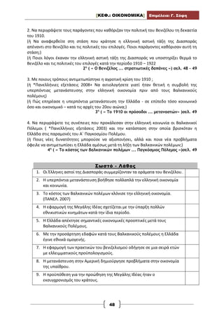 [ΚΕΦ.: ΟΙΚΟΝΟΜΙΚΑ] Επιμέλεια: Γ. Σόφη
48
2. Να περιγράψετε τους παράγοντες που καθόριζαν την πολιτική του Βενιζέλου τη δεκαετία
του 1910.
(ή Να αναφερθείτε στη στάση που κράτησε η ελληνική αστική τάξη της Διασποράς
απέναντι στο Βενιζέλο και τις πολιτικές του επιλογές. Ποιοι παράγοντες καθόρισαν αυτή τη
στάση;)
(ή Ποιοι λόγοι έκαναν την ελληνική αστική τάξη της Διασποράς να υποστηρίξει θερμά το
Βενιζέλο και τις πολιτικές του επιλογές κατά την περίοδο 1910 – 1922
2η
( « Ο Βενιζέλος ... στρατιωτικές δαπάνες ») σελ. 48 – 49
3. Με ποιους τρόπους αντιμετωπίστηκε η αγροτική κρίση του 1910 ;
(ή *Πανελλήνιες εξετάσεις 2008+ Να αιτιολογήσετε γιατί ήταν θετική η συμβολή της
υπερπόντιας μετανάστευσης στην ελληνική οικονομία πριν από τους Βαλκανικούς
πολέμους)
(ή Πώς επηρέασε η υπερπόντια μετανάστευση την Ελλάδα - σε επίπεδο τόσο κοινωνικό
όσο και οικονομικό – κατά τις αρχές του 20ου αιώνα;)
3η
( « Το 1910 οι πρόσοδοι ... μεταναστών» )σελ. 49
4. Να περιγράψετε τις συνέπειες που προκάλεσαν στην ελληνική κοινωνία οι Βαλκανικοί
Πόλεμοι ( *Πανελλήνιες εξετάσεις 2003) και την κατάσταση στην οποία βρισκόταν η
Ελλάδα στις παραμονές του Α΄ Παγκοσμίου Πολέμου.
(ή Ποιες νέες δυνατότητες μπορούσε να αξιοποιήσει, αλλά και ποια νέα προβλήματα
όφειλε να αντιμετωπίσει η Ελλάδα αμέσως μετά τη λήξη των Βαλκανικών πολέμων;)
4η
( « Το κόστος των βαλκανικών πολέμων ... Παγκόσμιος Πόλεμος »)σελ. 49
Σωστό - Λάθος
1. Οι Έλληνες αστοί της Διασποράς συμμερίζονταν τα οράματα του Βενιζέλου.
2. Η υπερπόντια μετανάστευση βοήθησε πολλαπλά την ελληνική οικονομία
και κοινωνία.
3. Το κόστος των Βαλκανικών πολέμων κλόνισε την ελληνική οικονομία.
(ΠΑΝΕΛ. 2007)
4. Η εφαρμογή της Μεγάλης Ιδέας σχετίζεται με την ύπαρξη πολλών
εθνικιστικών κινημάτων κατά την ίδια περίοδο.
5. Η Ελλάδα απέκτησε σημαντικές οικονομικές προοπτικές μετά τους
Βαλκανικούς Πολέμους.
6. Με την προσάρτηση εδαφών κατά τους Βαλκανικούς πολέμους η Ελλάδα
έγινε εθνικά ομογενής.
7. Η εφαρμογή των πρακτικών του βενιζελισμού οδήγησε σε μια σειρά ετών
με ελλειμματικούς προϋπολογισμούς.
8. Η μετανάστευση στην Αμερική δημιούργησε προβλήματα στην οικονομία
της υπαίθρου.
9. Η προϋπόθεση για την προώθηση της Μεγάλης Ιδέας ήταν ο
εκσυγχρονισμός του κράτους.
 