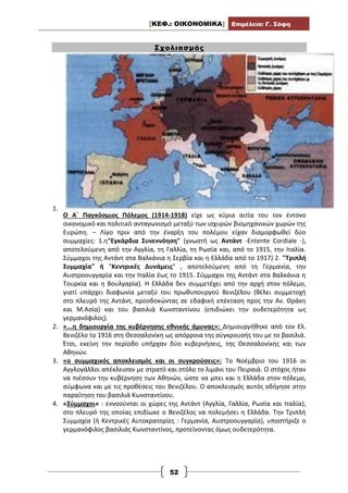 [ΚΕΦ.: ΟΙΚΟΝΟΜΙΚΑ] Επιμέλεια: Γ. Σόφη
52
Σχολιασμός
1.
Ο Α΄ Παγκόσμιος Πόλεμος (1914-1918) είχε ως κύρια αιτία του τον έντονο
οικονομικό και πολιτικό ανταγωνισμό μεταξύ των ισχυρών βιομηχανικών χωρών της
Ευρώπη. – Λίγο πριν από την έναρξη του πολέμου είχαν διαμορφωθεί δύο
συμμαχίες: 1.η"Eγκάρδια Συνεννόηση" (γνωστή ως Αντάντ -Entente Cordiale -),
αποτελούμενη από την Aγγλία, τη Γαλλία, τη Ρωσία και, από το 1915, την Iταλία.
Σύμμαχοι της Αντάντ στα Βαλκάνια η Σερβία και η Ελλάδα από το 1917) 2. "Τριπλή
Συμμαχία" ή "Kεντρικές Δυνάμεις" , αποτελούμενη από τη Γερμανία, την
Αυστροουγγαρία και την Ιταλία έως το 1915. Σύμμαχοι της Αντάντ στα Βαλκάνια η
Τουρκία και η Βουλγαρία). Η Ελλάδα δεν συμμετέχει από την αρχή στον πόλεμο,
γιατί υπάρχει διαφωνία μεταξύ του πρωθυπουργού Βενιζέλου (θέλει συμμετοχή
στο πλευρό της Αντάντ, προσδοκώντας σε εδαφική επέκταση προς την Αν. Θράκη
και Μ.Ασία) και του βασιλιά Κωνσταντίνου (επιδιώκει την ουδετερότητα ως
γερμανόφιλος).
2. «...η δημιουργία της κυβέρνησης εθνικής άμυνας»: Δημιουργήθηκε από τον Ελ.
Βενιζέλο το 1916 στη Θεσσαλονίκη ως απόρροια της σύγκρουσής του με το βασιλιά.
Έτσι, εκείνη την περίοδο υπήρχαν δύο κυβερνήσεις, της Θεσσαλονίκης και των
Αθηνών.
3. «ο συμμαχικός αποκλεισμός και οι συγκρούσεις»: Το Νοέμβριο του 1916 οι
Αγγλογάλλοι απέκλεισαν με στρατό και στόλο το λιμάνι του Πειραιά. Ο στόχος ήταν
να πιέσουν την κυβέρνηση των Αθηνών, ώστε να μπει και η Ελλάδα στον πόλεμο,
σύμφωνα και με τις προθέσεις του Βενιζέλου. Ο αποκλεισμός αυτός οδήγησε στην
παραίτηση του βασιλιά Κωνσταντίνου.
4. «Σύμμαχοι» : εννοούνται οι χώρες της Αντἀντ (Αγγλία, Γαλλία, Ρωσία και Ιταλία),
στο πλευρό της οποίας επιδίωκε ο Βενιζέλος να πολεμήσει η Ελλάδα. Την Τριπλή
Συμμαχία (ή Κεντρικές Αυτοκρατορίες : Γερμανία, Αυστροουγγαρία), υποστήριζε ο
γερμανόφιλος βασιλιάς Κωνσταντίνος, προτείνοντας όμως ουδετερότητα.
 