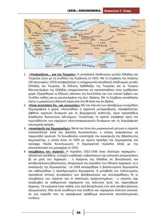 [ΚΕΦ.: ΟΙΚΟΝΟΜΙΚΑ] Επιμέλεια: Γ. Σόφη
56
1. «Υπολογίζεται... για την Τουρκία»: Η ανταλλαγή πληθυσμών μεταξύ Ελλάδας και
Τουρκίας έγινε με τη συνθήκη της Λωζάννης το 1923. Με τη Σύμβαση της Λοζάνης
(30 Ιανουαρίου 1923) αποφασίστηκε η υποχρεωτική ανταλλαγή πληθυσμών μεταξύ
Ελλάδας και Τουρκίας. Οι Έλληνες Ορθόδοξοι της Τουρκίας και οι Τούρκοι
Μουσουλμάνοι της Ελλάδας υποχρεώνονταν να εγκατασταθούν στην ομόθρησκη
χώρα. Εξαιρέθηκαν οι Έλληνες κάτοικοι της Κων/πολης και των νησιών Ίμβρου και
Τενέδου καθώς και οι μουσουλμάνοι της Δυτ. Θράκης. Με τη Σύμβαση ανταλλαγής
παύει η μακραίωνη ελληνική παρουσία στη Μ.Ασία και Αν.Θράκη.
2. «Είναι αυτονόητο ότι...και κοινωνίας»: Με την έλευση των προσφύγων ενισχύθηκε
δημογραφικά η χώρα, υλοποιήθηκε η αγροτική μεταρρύθμιση, εξασφαλίστηκε
άφθονο εργατικό δυναμικό για τη βιομηχανική ανάπτυξη, έγινε προσπάθεια
διόρθωσης διοικητικών αδυναμιών. Γενικότερα, το κράτος στράφηκε προς την
εκμετάλλευση των εγχώριων πλουτοπαραγωγικών δυνάμεων και τη διαμόρφωση
εσωτερικής αγοράς.
3. «ανακήρυξη της δημοκρατίας»: Μετά την ήττα στο μικρασιατικό μέτωπο ο στρατός
επαναστάτησε κατά του βασιλέα Κωνσταντίνου, ο οποίος αναγκάστηκε να
παραιτηθεί οριστικά. Το Κοινοβούλιο υποστήριξε την ανακήρυξη της Αβασίλευτης
Δημοκρατίας, η οποία έγινε το 1924 με πρώτο πρόεδρο της Δημοκρατίας τον
ναύαρχο Παύλο Κουντουριώτη. Η δημοκρατική περίοδος έληξε με την
αποκατάσταση της μοναρχίας το 1935.
4. επεμβάσεις του στρατού: Η περίοδος 1922-1936 ήταν ιδιαίτερα ταραγμένη :
α)πολιτική αστάθεια: συνεχείς εναλλαγές κυβερνήσεων και εκλογικές αναμετρήσεις
β) τα μίση του διχασμού : η διαίρεση της Ελλάδας σε βενιζελικούς και
αντιβενιζελικούς/βασιλικούς, κληρονομιά της περιόδου του Εθνικού Διχασμού. γ) η
ανακήρυξη της δημοκρατίας : το 1924 καταργήθηκε η βασιλευομένη δημοκρατία
και καθιερώθηκε η προεδρευομένη δημοκρατία. Η μεταβολή του πολιτεύματος
προκάλεσε έντονες αντιδράσεις των φιλοβασιλικών και αντιπαραθέσεις δ) οι
επεμβάσεις του στρατού και οι απόπειρες πραξικοπημάτων : ο στρατός είχε
αναδειχθεί σε καθοριστικό παράγοντα της πολιτικής ζωής και παρενέβαινε
διαρκώς. Τα κινήματα ήταν πολλά, είτε από βενιζελικούς είτε από αντιβενιζελικούς
αξιωματικούς. Όλα αυτά συνθέτουν ένα σύνθετο και ταραγμένο πολιτικό σκηνικό,
σε μια περίοδο που το προσφυγικό πρόβλημα απαιτούσε αποτελεσματικές
κινήσεις.
 