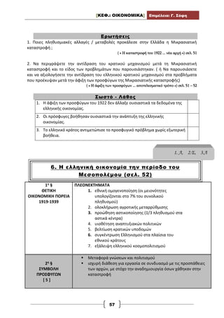 [ΚΕΦ.: ΟΙΚΟΝΟΜΙΚΑ] Επιμέλεια: Γ. Σόφη
57
Ερωτήσεις
1. Ποιες πληθυσμιακές αλλαγές / μεταβολές προκάλεσε στην Ελλάδα η Μικρασιατική
καταστροφή ;
( « Η καταστροφή του 1922 ... νέα αρχή ») σελ. 51
2. Να περιγράψετε την αντίδραση του κρατικού μηχανισμού μετά τη Μικρασιατική
καταστροφή και το είδος των προβλημάτων που παρουσιάστηκαν. ( ή Να παρουσιάσετε
και να αξιολογήσετε την αντίδραση του ελληνικού κρατικού μηχανισμού στα προβλήματα
που προέκυψαν μετά την άφιξη των προσφύγων της Μικρασιατικής καταστροφής)
( « Η άφιξη των προσφύγων ... αποτελεσματικό τρόπο ») σελ. 51 – 52
Σωστό - Λάθος
1. Η άφιξη των προσφύγων του 1922 δεν άλλαξε ουσιαστικά τα δεδομένα της
ελληνικής οικονομίας.
2. Οι πρόσφυγες βοήθησαν ουσιαστικά την ανάπτυξη της ελληνικής
οικονομίας.
3. Το ελληνικό κράτος αντιμετώπισε το προσφυγικό πρόβλημα χωρίς εξωτερική
βοήθεια.
6. Η ελληνική οικονομία την περίοδο του
Μεσοπολέμου (σελ. 52)
1η §
ΘΕΤΙΚΗ
ΟΙΚΟΝΟΜΙΚΗ ΠΟΡΕΙΑ
1919-1939
ΠΛΕΟΝΕΚΤΗΜΑΤΑ
1. εθνική ομογενοποίηση (οι μειονότητες
υπολογίζονται στο 7% του συνολικού
πληθυσμού)
2. ολοκλήρωση αγροτικής μεταρρύθμισης
3. προώθηση αστικοποίησης (1/3 πληθυσμού στα
αστικά κέντρα)
4. υιοθέτηση αναπτυξιακών πολιτικών
5. βελτίωση κρατικών υποδομών
6. συγκέντρωση Ελληνισμού στα πλαίσια του
εθνικού κράτους
7. εξάλειψη ελληνικού κοσμοπολιτισμού
2η §
ΣΥΜΒΟΛΗ
ΠΡΟΣΦΥΓΩΝ
[ 5 ]
 Μεταφορά γνώσεων και πολιτισμού
 ισχυρή διάθεση για εργασία σε συνδυασμό με τις προσπάθειες
των αρχών, με στόχο την αναδημιουργία όσων χάθηκαν στην
καταστροφή
1. Λ, 2.Σ, 3.Λ
 