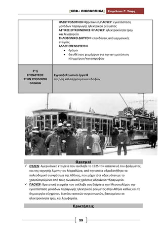 [ΚΕΦ.: ΟΙΚΟΝΟΜΙΚΑ] Επιμέλεια: Γ. Σόφη
59
ΗΛΕΚΤΡΟΔΟΤΗΣΗβρετανική ΠΑΟΥΕΡ: εγκατάσταση
μονάδων παραγωγής ηλεκτρικού ρεύματος
ΑΣΤΙΚΕΣ ΣΥΓΚΟΙΝΩΝΙΕΣΠΑΟΥΕΡ: ηλεκτροκίνητα τραμ
και λεωφορεία
ΤΗΛΕΦΩΝΙΚΟ ΔΙΚΤΥΟ επενδύσεις από γερμανικές
εταιρίες
ΑΛΛΕΣ ΕΠΕΝΔΥΣΕΙΣ
 δρόμοι
 διευθέτηση χειμάρρων για την αντιμετώπιση
πλημμύρων/καταστροφών
2η §
ΕΠΕΝΔΥΣΕΙΣ
ΣΤΗΝ ΥΠΟΛΟΙΠΗ
ΕΛΛΑΔΑ
Εγγειοβελτιωτικά έργα
αύξηση καλλιεργούμενων εδαφών
Ορισμοί
 ΟΥΛΕΝ: Αμερικάνικη εταιρεία που ανέλαβε το 1925 την κατασκευή του φράγματος
και της τεχνητής λίμνης του Μαραθώνα, από την οποία υδροδοτήθηκε το
πολεοδομικό συγκρότημα της Αθήνας, που μέχρι τότε υδρευόταν με το
χρονολογούμενο από τους ρωμαϊκούς χρόνους Αδριάνειο Υδραγωγείο.
 ΠΑΟΥΕΡ: Βρετανική εταιρεία που ανέλαβε στη διάρκεια του Μεσοπολέμου την
εγκατάσταση μονάδων παραγωγής ηλεκτρικού ρεύματος στην Αθήνα καθώς και τη
δημιουργία σύγχρονου δικτύου αστικών συγκοινωνιών, βασισμένου σε
ηλεκτροκίνητα τραμ και λεωφορεία.
Ερωτήσεις
 