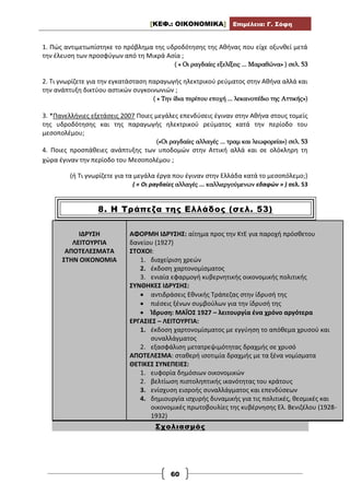[ΚΕΦ.: ΟΙΚΟΝΟΜΙΚΑ] Επιμέλεια: Γ. Σόφη
60
1. Πώς αντιμετωπίστηκε το πρόβλημα της υδροδότησης της Αθήνας που είχε οξυνθεί μετά
την έλευση των προσφύγων από τη Μικρά Ασία ;
( « Οι ραγδαίες εξελίξεις ... Μαραθώνα» ) σελ. 53
2. Τι γνωρίζετε για την εγκατάσταση παραγωγής ηλεκτρικού ρεύματος στην Αθήνα αλλά και
την ανάπτυξη δικτύου αστικών συγκοινωνιών ;
( « Την ίδια περίπου εποχή ... λεκανοπέδιο της Αττικής»)
3. *Πανελλήνιες εξετάσεις 2007 Ποιες μεγάλες επενδύσεις έγιναν στην Αθήνα στους τομείς
της υδροδότησης και της παραγωγής ηλεκτρικού ρεύματος κατά την περίοδο του
μεσοπολέμου;
(«Οι ραγδαίες αλλαγές ... τραμ και λεωφορεία») σελ. 53
4. Ποιες προσπάθειες ανάπτυξης των υποδομών στην Αττική αλλά και σε ολόκληρη τη
χώρα έγιναν την περίοδο του Μεσοπολέμου ;
(ή Τι γνωρίζετε για τα μεγάλα έργα που έγιναν στην Ελλάδα κατά το μεσοπόλεμο;)
( « Οι ραγδαίες αλλαγές ... καλλιεργούμενων εδαφών » ) σελ. 53
8. Η Τράπεζα της Ελλάδος (σελ. 53)
ΙΔΡΥΣΗ
ΛΕΙΤΟΥΡΓΙΑ
ΑΠΟΤΕΛΕΣΜΑΤΑ
ΣΤΗΝ ΟΙΚΟΝΟΜΙΑ
ΑΦΟΡΜΗ ΙΔΡΥΣΗΣ: αίτημα προς την ΚτΕ για παροχή πρόσθετου
δανείου (1927)
ΣΤΟΧΟΙ:
1. διαχείριση χρεών
2. έκδοση χαρτονομίσματος
3. ενιαία εφαρμογή κυβερνητικής οικονομικής πολιτικής
ΣΥΝΘΗΚΕΣ ΙΔΡΥΣΗΣ:
 αντιδράσεις Εθνικής Τράπεζας στην ίδρυσή της
 πιέσεις ξένων συμβούλων για την ίδρυσή της
 Ίδρυση: ΜΑΪΟΣ 1927 – λειτουργία ένα χρόνο αργότερα
ΕΡΓΑΣΙΕΣ – ΛΕΙΤΟΥΡΓΙΑ:
1. έκδοση χαρτονομίσματος με εγγύηση το απόθεμα χρυσού και
συναλλάγματος
2. εξασφάλιση μετατρεψιμότητας δραχμής σε χρυσό
ΑΠΟΤΕΛΕΣΜΑ: σταθερή ισοτιμία δραχμής με τα ξένα νομίσματα
ΘΕΤΙΚΕΣ ΣΥΝΕΠΕΙΕΣ:
1. ευφορία δημόσιων οικονομικών
2. βελτίωση πιστοληπτικής ικανότητας του κράτους
3. ενίσχυση εισροής συναλλάγματος και επενδύσεων
4. δημιουργία ισχυρής δυναμικής για τις πολιτικές, θεσμικές και
οικονομικές πρωτοβουλίες της κυβέρνησης Ελ. Βενιζέλου (1928-
1932)
Σχολιασμός
 
