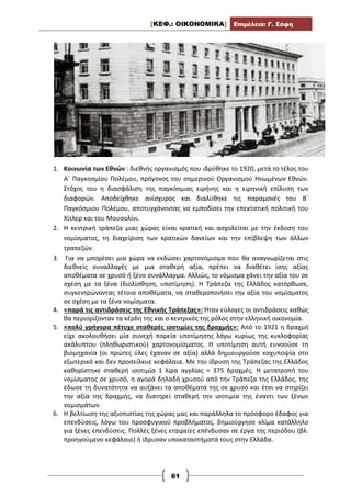 [ΚΕΦ.: ΟΙΚΟΝΟΜΙΚΑ] Επιμέλεια: Γ. Σόφη
61
1. Κοινωνία των Εθνών : διεθνής οργανισμός που ιδρύθηκε το 1920, μετά το τέλος του
Α΄ Παγκοσμίου Πολέμου, πρόγονος του σημερινού Οργανισμού Ηνωμένων Εθνών.
Στόχος του η διασφάλιση της παγκόσμιας ειρήνης και η ειρηνική επίλυση των
διαφορών. Αποδείχθηκε ανίσχυρος και διαλύθηκε τις παραμονές του Β΄
Παγκόσμιου Πολέμου, αποτυγχάνοντας να εμποδίσει την επεκτατική πολιτική του
Χίτλερ και του Μουσολίνι.
2. Η κεντρική τράπεζα μιας χώρας είναι κρατική και ασχολείται με την έκδοση του
νομίσματος, τη διαχείριση των κρατικών δανείων και την επίβλεψη των άλλων
τραπεζών.
3. Για να μπορέσει μια χώρα να εκδώσει χαρτονόμισμα που θα αναγνωρίζεται στις
διεθνείς συναλλαγές με μια σταθερή αξία, πρέπει να διαθέτει ίσης αξίας
αποθέματα σε χρυσό ή ξένο συνάλλαγμα. Αλλιώς, το νόμισμα χάνει την αξία του σε
σχέση με τα ξένα (διολίσθηση, υποτίμηση). Η Τράπεζα της Ελλάδος κατόρθωσε,
συγκεντρώνοντας τέτοια αποθέματα, να σταθεροποιήσει την αξία του νομίσματος
σε σχέση με τα ξένα νομίσματα.
4. «παρά τις αντιδράσεις της Εθνικής Τράπεζας»: Ήταν εύλογες οι αντιδράσεις καθώς
θα περιορίζονταν τα κέρδη της και ο κεντρικός της ρόλος στην ελληνική οικονομία.
5. «πολύ γρήγορα πέτυχε σταθερές ισοτιμίες της δραχμής»: Από το 1921 η δραχμή
είχε ακολουθήσει μία συνεχή πορεία υποτίμησης λόγω κυρίως της κυκλοφορίας
ακάλυπτου (πληθωριστικού) χαρτονομίσματος. Η υποτίμηση αυτή ευνοούσε τη
βιομηχανία (οι πρώτες ύλες έχαναν σε αξία) αλλά δημιουργούσε καχυποψία στο
εξωτερικό και δεν προσείλκυε κεφάλαια. Με την ίδρυση της Τράπεζας της Ελλάδος
καθορίστηκε σταθερή ισοτιμία 1 λίρα αγγλίας = 375 δραχμές. Η μετατροπή του
νομίσματος σε χρυσό, η αγορά δηλαδή χρυσού από την Τράπεζα της Ελλάδος, της
έδωσε τη δυνατότητα να αυξάνει τα αποθέματά της σε χρυσό και έτσι να στηρίζει
την αξία της δραχμής, να διατηρεί σταθερή την ισοτιμία της έναντι των ξένων
νομισμάτων.
6. Η βελτίωση της αξιοπιστίας της χώρας μας και παράλληλα το πρόσφορο έδαφος για
επενδύσεις, λόγω του προσφυγικού προβλήματος, δημιούργησε κλίμα κατάλληλο
για ξένες επενδύσεις. Πολλές ξένες εταιρείες επένδυσαν σε έργα της περιόδου (βλ.
προηγούμενο κεφάλαιο) ή ίδρυσαν υποκαταστήματά τους στην Ελλάδα.
 