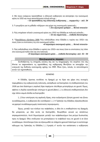 [ΚΕΦ.: ΟΙΚΟΝΟΜΙΚΑ] Επιμέλεια: Γ. Σόφη
65
2. Με ποιες ενέργειες προσπάθησε η ελληνική κυβέρνηση να αποτρέψει την οικονομική
κρίση το 1932 και ποια αποτελέσματα τελικά πέτυχε ;
« Οι προσπάθειες της ελληνικής κυβέρνησης ... συμφωνίες » σελ. 54
3. Τι γνωρίζετε για τη μέθοδο «κλήριγκ» στο χώρο της οικονομικής πρακτικής ;
« Στο εξωτερικό εμπόριο ... θετικά στοιχεία»
3. Πώς επηρέασε τελικά η οικονομική κρίση του 1932 την Ελλάδα σε πολιτικό επίπεδο ;
« Οι πιο σημαντικές ... επιβολή δικτατορίας»
4. *Πανελλήνιες εξετάσεις 2006 Πώς εκδηλώθηκε στην Ελλάδα η «κρίση του 1932» και
ποιες ήταν οι επιπτώσεις της στο οικονομικό πεδίο;
«Η παγκόσμια οικονομική κρίση ... θετικά στοιχεία»
5. Πώς εκδηλώθηκε στην Ελλάδα η «κρίση του 1932» και ποιες ήταν οι επιπτώσεις της τόσο
στο οικονομικό πεδίο όσο και στο πολιτικό;
«Η παγκόσμια οικονομική κρίση ... επιβολή δικτατορίας» σελ. 53 – 54
Επεξεργασία πηγών
Συνδυάζοντας τις ιστορικές γνώσεις σας και τις πληροφορίες του κειμένου που σας
δίνεται να παρουσιάσετε τις προσπάθειες της κυβέρνησης Βενιζέλου να αποτρέψει την
εισαγωγή της διεθνούς οικονομικής κρίσης του 1929. Ποια ήταν, τελικά, τα αποτελέσματα
αυτών των προσπαθειών;
ΚΕΙΜΕΝΟ
Η Ελλάδα, έχοντας συνδέσει τη δραχμή με τη λίρα και χάρη στις συνεχείς
παρεμβάσεις της κυβερνητικής πολιτικής, κατόρθωσε να διατηρήσει τη σταθεροποίηση του
1928 για όσο διάστημα η αγγλική λίρα παρέμενε ελεύθερα μετατρέψιμη σε χρυσό. Όμως,
αφότου η Αγγλία εγκατέλειψε επίσημα τη χρυσή βάση (...) η ελληνική σταθεροποίηση δεν
είχε πλέον καμιά ελπίδα να διατηρηθεί.
(...) Στην υποτίμηση της αγγλικής λίρας, στην αυξανόμενη ζήτηση χρυσού και ξένου
συναλλάγματος, η κυβέρνηση δεν αντέδρασε (...). Η Τράπεζα της Ελλάδος εξακολουθούσε
να χορηγεί συνάλλαγμα χωρίς ποσοτικούς περιορισμούς.
Όμως, μεταξύ των κύκλων του κεφαλαίου, η ιδέα ότι η σταθερότητα της δραχμής
θα μπορούσε, με όλα αυτά, να διατηρηθεί, θεωρήθηκε γενικά ως απολύτως
απραγματοποίητη. Αυτό δημιούργησε μεταξύ των κεφαλαιούχων ένα ρεύμα δυσπιστίας
προς τη δραχμή. Όλοι επιδίωκαν να μετατρέψουν το κεφάλαιό τους σε χρυσό ή σε ξένο
συνάλλαγμα. Αποτέλεσμα ήταν να εξανεμισθεί σε ελάχιστο χρονικό διάστημα το αντίστοιχο
κάλυμμα της Τράπεζας τη Ελλάδος (...) Εμπρός σ’ αυτήν την κατάσταση η κυβέρνηση
 